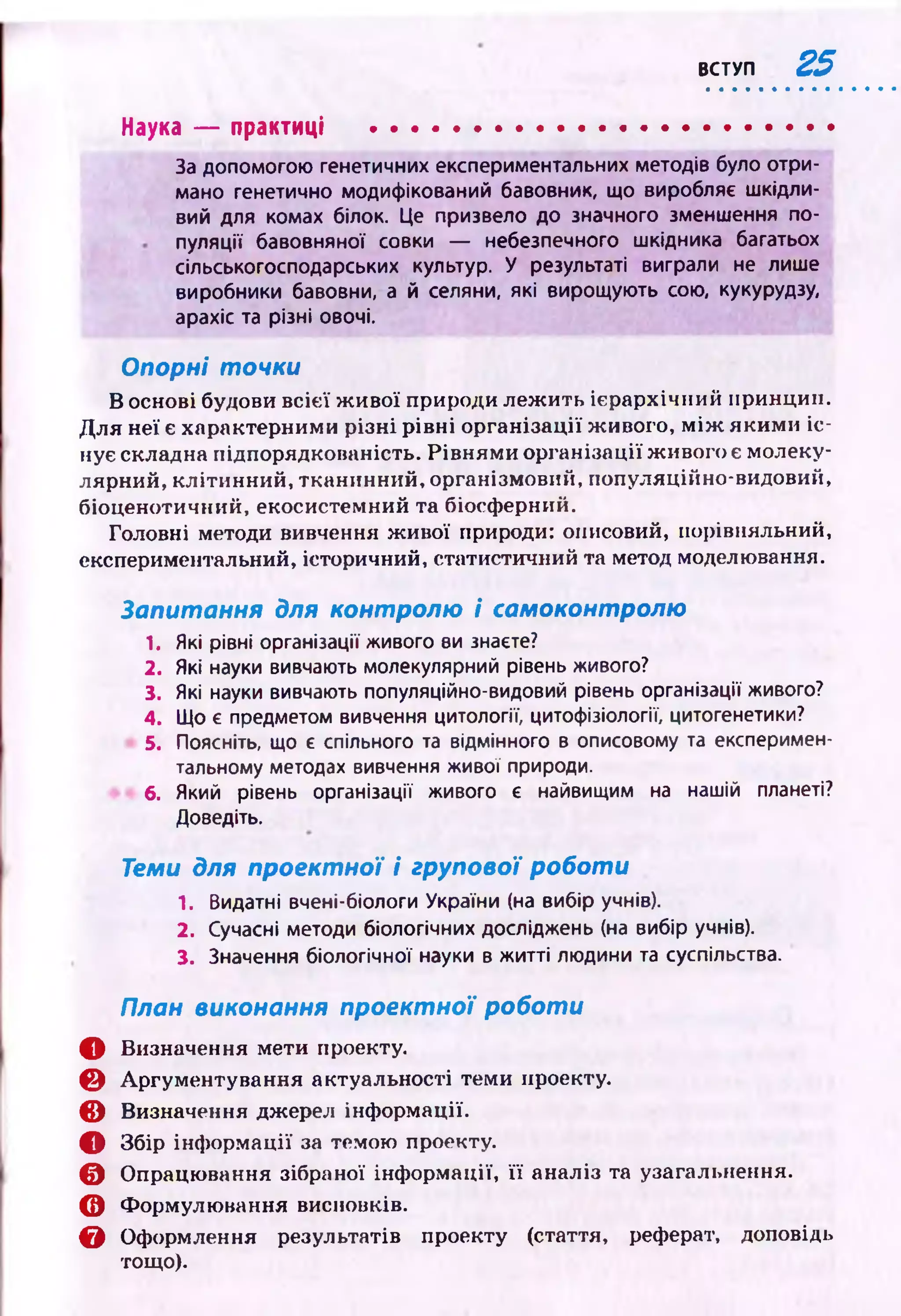 ВСТУП 25
Наука — практиці ............................. ........................
За допомогою генетичних експериментальних методів було отри­
мано генетично модифікований бавовник, що виробляє шкідли­
вий для комах білок. Це призвело до значного зменшення по­
пуляції бавовняної совки — небезпечного шкідника багатьох
сільськогосподарських культур. У результаті виграли не лише
виробники бавовни, а й селяни, які вирощують сою, кукурудзу,
арахіс та різні овочі.
Опорні точки
В основі будови всієї ж ивої природи леж ить ієрархічний принцип.
Д ля неї є характерними р ізн і рівні організації живого, м іж яким и іс ­
нує складна підпорядкованість. Рівн ям и організації ж ивого є молеку­
лярний, клітинний, тканинний, організмовий, популяційно-видовий,
біоценотичний, екосистемний та біосферний.
Головні методи вивчення ж ивої природи: описовий, порівняльний,
експериментальний, історичний, статистичний та метод моделювання.
Запитання для контролю і самоконтролю
1. Які рівні організації живого ви знаєте?
2. Які науки вивчають молекулярний рівень живого?
3. Які науки вивчають популяційно-видовий рівень організації живого?
4. Що є предметом вивчення цитології, цитофізіології, цитогенетики?
5. Поясніть, що є спільного та відмінного в описовому та експеримен­
тальному методах вивчення живої природи.
6. Який рівень організації живого є найвищим на нашій планеті?
Доведіть.
Теми для проектної і групової роботи
1. Видатні вчені-біологи України (на вибір учнів).
2. Сучасні методи біологічних досліджень (на вибір учнів).
3. Значення біологічної науки в житті людини та суспільства.
План виконання проектної роботи
О Визначення мети проекту.
0 Аргументування актуальності теми проекту.
Є Визначення джерел інф ормації.
О Збір інф ормації за темою проекту.
© Опрацювання зібраної інф ормації, її аналіз та узагальнення.
О Формулювання висновків.
Є Оформлення результатів проекту (стаття, реферат, доповідь
тощо).
 