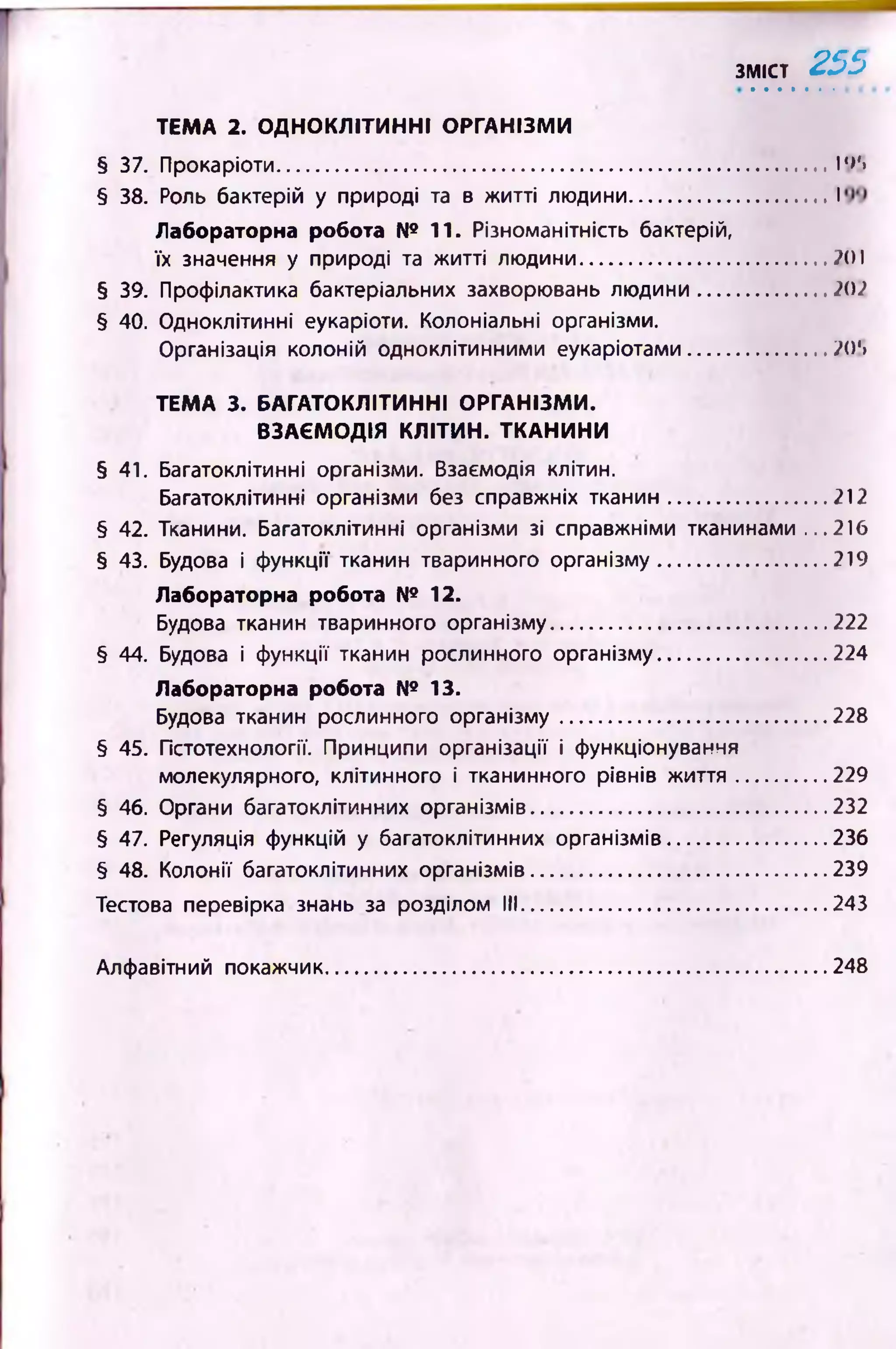 зміст 2 5 5
§ 37. Прокаріоти................................................................................. 19'»
§ 38. Роль бактерій у природі та в житті людини.............................І
Лабораторна робота № 11. Різноманітність бактерій,
їх значення у природі та житті людини.................................... Л)І
§ 39. Профілактика бактеріальних захворювань людини...................А))
§ 40. Одноклітинні еукаріоти. Колоніальні організми.
Організація колоній одноклітинними еукаріотами.................... Д)‘>
ТЕМА 3. БАГАТОКЛІТИННІ ОРГАНІЗМИ.
ВЗАЄМОДІЯ КЛІТИН. ТКАНИНИ
§ 41. Багатоклітинні організми. Взаємодія клітин.
Багатоклітинні організми без справжніх тканин....................... 212
§ 42. Тканини. Багатоклітинні організми зі справжніми тканинами ...216
§ 43. Будова і функції тканин тваринного організму.........................219
Лабораторна робота № 12.
Будова тканин тваринного організму........................................ 222
§ 44. Б/дова і функції тканин рослинного організму.........................224
Лабораторна робота № 13.
Будова тканин рослинного організму....................................... 228
§ 45. Гістотехнології. Принципи організації і функціонування
молекулярного, клітинного і тканинного рівнів ж иття.............229
§ 46. Органи багатоклітинних організмів........................................... 232
§ 47. Регуляція функцій у багатоклітинних організмів....................... 236
§ 48. Колонії багатоклітинних організмів........................................... 239
Тестова перевірка знань за розділом III.............................................243
ТЕМА 2. ОДНОКЛІТИННІ ОРГАНІЗМИ
Алфавітний покажчик 248
 