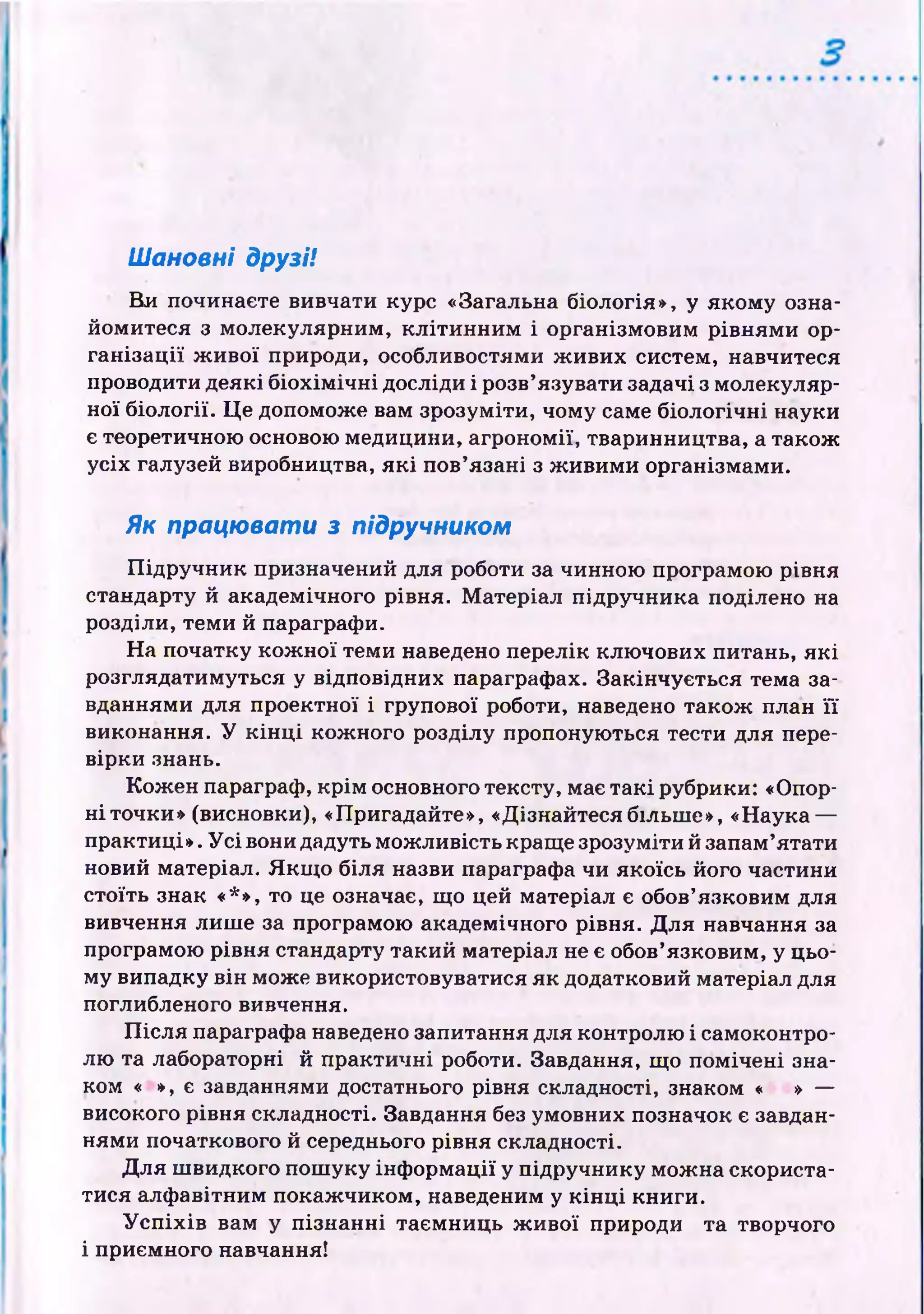 Шановні друзі!
Ви починаєте вивчати курс «Загальна біологія», у яком у озна­
йомитеся з молекулярним, к л іти н н и м і організмовим рівням и ор­
га н ізац ії ж и во ї природи, особливостями ж иви х систем, навчитеся
проводити деякі б іо х ім іч н і досліди і розв’язувати задачі з молекуляр­
ної б іології. Ц е допоможе вам зрозуміти, чому саме біологічні науки
є теоретичною основою медицини, агрономії, тваринництва, а також
усіх галузей виробництва, я к і пов’язані з ж иви м и організмами.
Як працювати з підручником
П ід ручн и к призначений для роботи за чинною програмою рівня
стандарту й академічного рівня. М атеріал підручника поділено на
розділи, теми й параграфи.
Н а початку к ож н ої теми наведено перелік клю чових питань, я к і
розглядатимуться у відповідних параграфах. Закінчується тема за­
вданнями для проектної і групової роботи, наведено також план ї ї
виконання. У к ін ц і кож ного розділу пропоную ться тести для пере­
вірки знань.
Кож ен параграф, к р ім основного тексту, має так і рубрики: «Опор­
н і точки» (висновки), «Пригадайте», «Дізнайтесябільш е», «Наука —
практиці». У с і вони дадуть мож ливість краще зрозуміти й запам’ятати
новий матеріал. Я кщ о біля назви параграфа чи якоїсь його частини
стоїть знак «*», то це означає, що цей матеріал є обов’язковим для
вивчення лиш е за програмою академічного рівня. Д ля навчання за
програмою рівня стандарту такий матеріал не є обов’язковим, у цьо­
му випадку він може використовуватися як додатковий матеріал для
поглибленого вивчення.
П ісл я параграфа наведено запитання для контролю і самоконтро­
лю та лабораторні й практичні роботи. Завдання, щ о пом ічені зна­
ком « », є завданнями достатнього рівня складності, знаком « » —
високого рівня складності. Завдання без умовних позначок є завдан­
нями початкового й середнього рівня складності.
Д ля ш видкого пош уку ін ф орм ації у підручнику мож на скориста­
тися алф авітним покаж чиком, наведеним у к ін ц і книги.
У с п іх ів вам у пізн ан н і таєм ниць ж и вої природи та творчого
і приємного навчання!
 