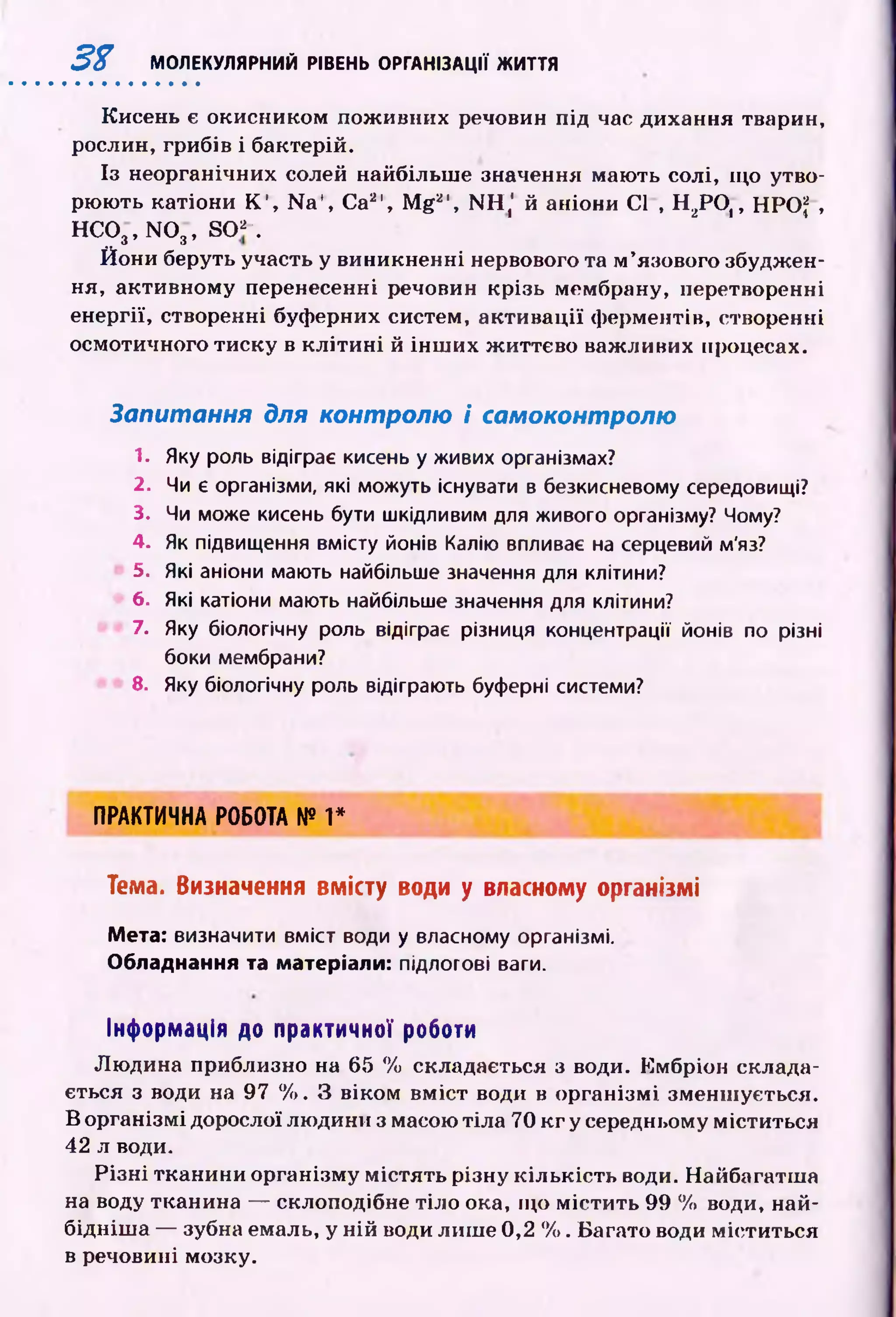 3% МОЛЕКУЛЯРНИЙ РІВЕНЬ ОРГАНІЗАЦІЇ ЖИТТЯ
Кисень є окисником пож ивних речовин під час дихання тварин,
рослин, грибів і бактерій.
Із неорганічних солей найбільш е значення мають солі, щ о утво­
рюють катіони К ', N a ', Ca2f, M g 2', NH,' й аніони Cl , Н 2РО ,, HPO J ,
H C 0 3, N 0 3, s o *-.
Й они беруть участь у виникненні нервового та м ’язового збуджен­
ня, активному перенесенні речовин крізь мембрану, перетворенні
енергії, створенні буферних систем, акти вації ферментів, створенні
осмотичного тиску в к л іти н і й ін ш и х ж иттєво важливих процесах.
Запитання для контролю і самоконтролю
1. Яку роль відіграє кисень у живих організмах?
2. Чи є організми, які можуть існувати в безкисневому середовищі?
3. Чи може кисень бути шкідливим для живого організму? Чому?
4. Як підвищення вмісту йонів Калію впливає на серцевий м'яз?
5. Які аніони мають найбільше значення для клітини?
6. Які катіони мають найбільше значення для клітини?
7. Яку біологічну роль відіграє різниця концентрації йонів по різні
боки мембрани?
8. Яку біологічну роль відіграють буферні системи?
ПРАКТИЧНА РОБОТА № 1*
Тема. Визначення вмісту води у власному організмі
Мета: визначити вміст води у власному організмі.
Обладнання та матеріали: підлогові ваги.
Інформація до практичної роботи
Лю дина приблизно на 65 % складається з води. Ембріон склада­
ється з води на 97 %. З віком вм іст води в організм і зменш ується.
В організмі дорослої людини з масою тіла 70 к г у середньому міститься
42 л води.
Р із н і тканини організму м істять різну к іл ьк ість води. Найбагатш я
на воду тканина — склоподібне тіло ока, щ о м істи ть 99 % води, най-
бідніш а — зубна емаль, у ній води лиш е 0,2 %. Багато води міститься
в речовині мозку.
 