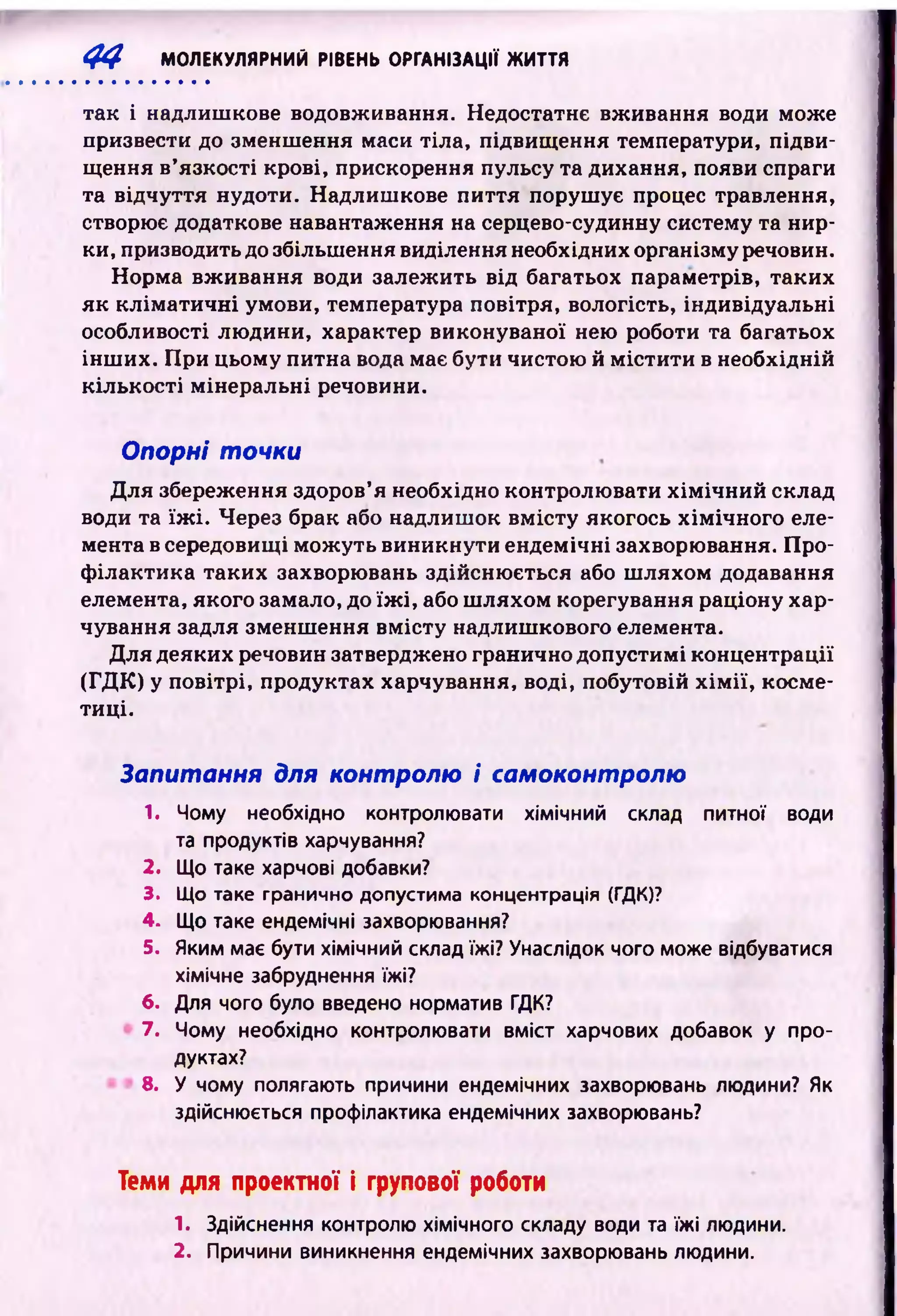 4 4 МОЛЕКУЛЯРНИЙ РІВЕНЬ ОРГАНІЗАЦІЇ ЖИТТЯ
так і надлишкове водовживання. Недостатнє вживання води може
призвести до зменшення маси тіла, підвищ ення температури, підви­
щення в’язкості крові, прискорення пульсу та дихання, появи спраги
та відчуття нудоти. Надлиш кове пиття поруш ує процес травлення,
створює додаткове навантаження на серцево-судинну систему та нир­
ки, призводить до збільшення виділення необхідних організму речовин.
Норма вж ивання води залеж ить від багатьох параметрів, таких
як кл ім ати ч н і умови, температура повітря, вологість, індивідуальні
особливості лю дини, характер виконуваної нею роботи та багатьох
інш их. При цьому питна вода має бути чистою й м істи ти в необхідній
кількості мінеральні речовини.
Опорні точки
Для збереження здоров’я необхідно контролю вати х ім іч н и й склад
води та їж і. Через брак або надлиш ок вм істу якогось хім ічн ого еле­
мента в середовищі м ож уть виникнути ендемічні захворювання. П ро­
ф ілактика таких захворювань здійсню ється або ш ляхом додавання
елемента, якого замало, до їж і, або ш ляхом корегування раціону хар­
чування задля зменш ення вм істу надлиш кового елемента.
Для деяких речовин затверджено гранично допустимі концентрації
(ГД К) у повітрі, продуктах харчування, воді, побутовій х ім ії, косме­
тиці.
Запитання для контролю і самоконтролю
1. Чому необхідно контролювати хімічний склад питної води
та продуктів харчування?
2. Що таке харчові добавки?
3. Що таке гранично допустима концентрація (ГДК)?
4. Що таке ендемічні захворювання?
5. Яким має бути хімічний склад їжі? Унаслідок чого може відбуватися
хімічне забруднення їжі?
6. Для чого було введено норматив ГДК?
7. Чому необхідно контролювати вміст харчових добавок у про­
дуктах?
8. У чому полягають причини ендемічних захворювань людини? Як
здійснюється профілактика ендемічних захворювань?
Теми для проектної і групової роботи
1. Здійснення контролю хімічного складу води та їжі людини.
2. Причини виникнення ендемічних захворювань людини.
 