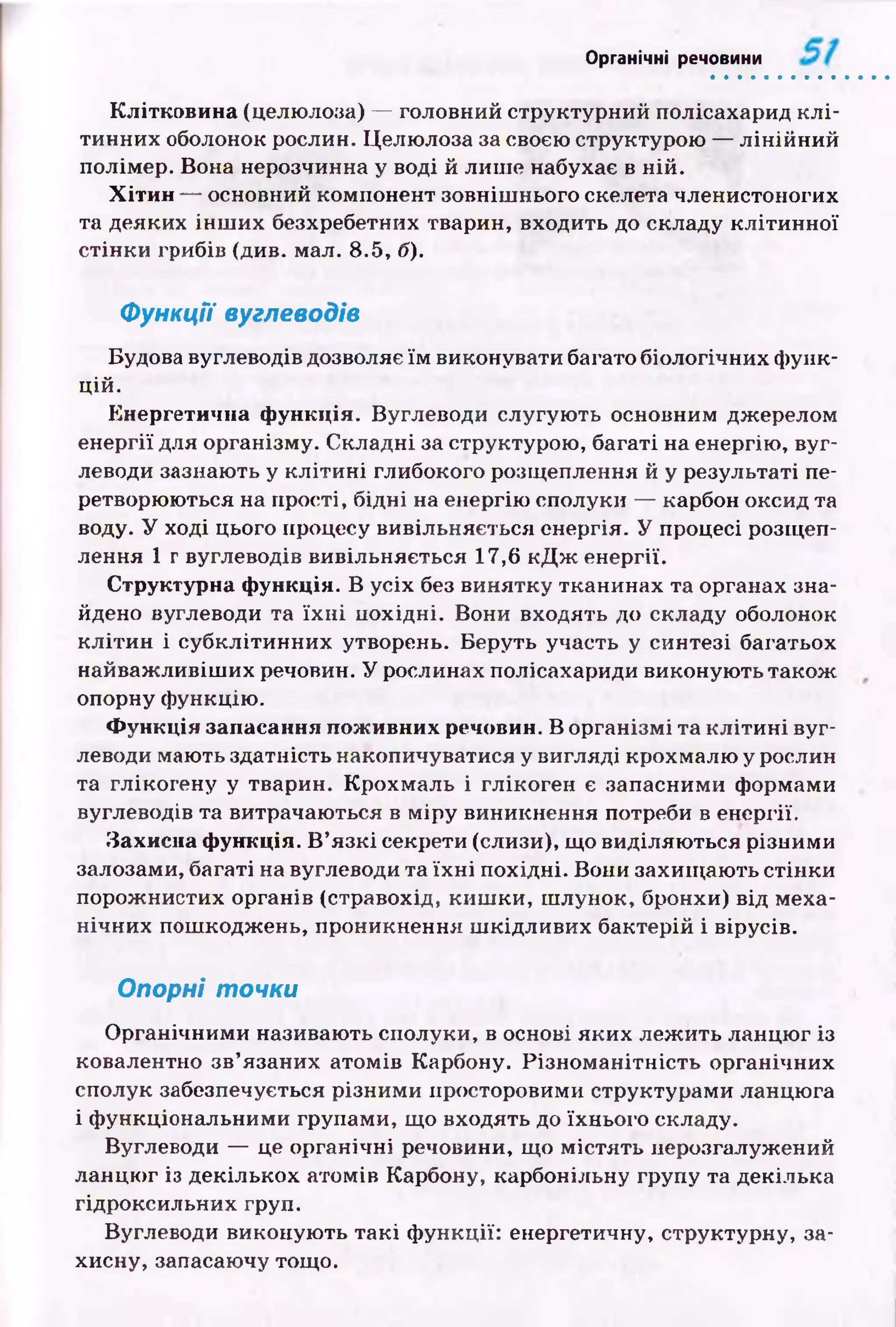 Органічні речовини
Клітковина (целюлоза) — головний структурний полісахарид к л і­
тинних оболонок рослин. Целю лоза за своєю структурою — л ін ій н и й
полімер. Вона нерозчинна у воді й лиш е набухає в ній.
Хітин — основний компонент зовніш нього скелета членистоногих
та деяких ін ш и х безхребетних тварин, входить до складу к л іти н н ої
стін ки грибів (див. мал. 8.5, б).
Функції вуглеводів
Будова вуглеводів дозволяє їм виконувати багато біологічних ф унк­
цій.
Енергетична функція. Вуглеводи слугую ть основним джерелом
енергії для організму. Складні за структурою , багаті на енергію, вуг­
леводи зазнають у к л іти н і глибокого розщеплення й у результаті пе­
ретворюються на п рості, бідні на енергію сполуки — карбон оксид та
воду. У ході цього процесу вивільняється енергія. У процесі розщеп­
лення 1 г вуглеводів вивільняється 17,6 к Д ж енергії.
Структурна функція. В усіх без винятку тканинах та органах зна­
йдено вуглеводи та їх н і похідні. Вони входять до складу оболонок
к л іти н і субклітинних утворень. Беруть участь у синтезі багатьох
найваж ливіш их речовин. У рослинах полісахариди виконую ть також
опорну ф ункцію .
Функція запасання поживних речовин. В організм і та к л іти н і вуг­
леводи мають здатність накопичуватися у вигляді крохмалю у рослин
та глікогену у тварин. К рохм аль і глікоген є запасними формами
вуглеводів та витрачаються в м ір у виникнення потреби в енергії.
Захисна функція. В ’язк і секрети (слизи), що виділяю ться різними
залозами, багаті на вуглеводи та їх н і похідні. Вони захищ аю ть стін ки
порож нистих органів (стравохід, киш ки, ш лунок, бронхи) від меха­
нічних пош коджень, проникнення ш кідливих бактерій і вірусів.
Опорні точки
О рганічними називають сполуки, в основі я ки х леж ить ланцю г із
ковалентно зв’язаних атомів Карбону. Різн о м ан ітн ість органічних
сполук забезпечується різним и просторовими структурами ланцю га
і ф ункціональними групами, що входять до їхнього складу.
Вуглеводи — це органічні речовини, щ о м істять нерозгалужений
ланцю г із декількох атомів Карбону, карбонільну групу та декілька
гідроксильних груп.
Вуглеводи виконую ть так і ф ункції: енергетичну, структурну, за­
хисну, запасаючу тощо.
 