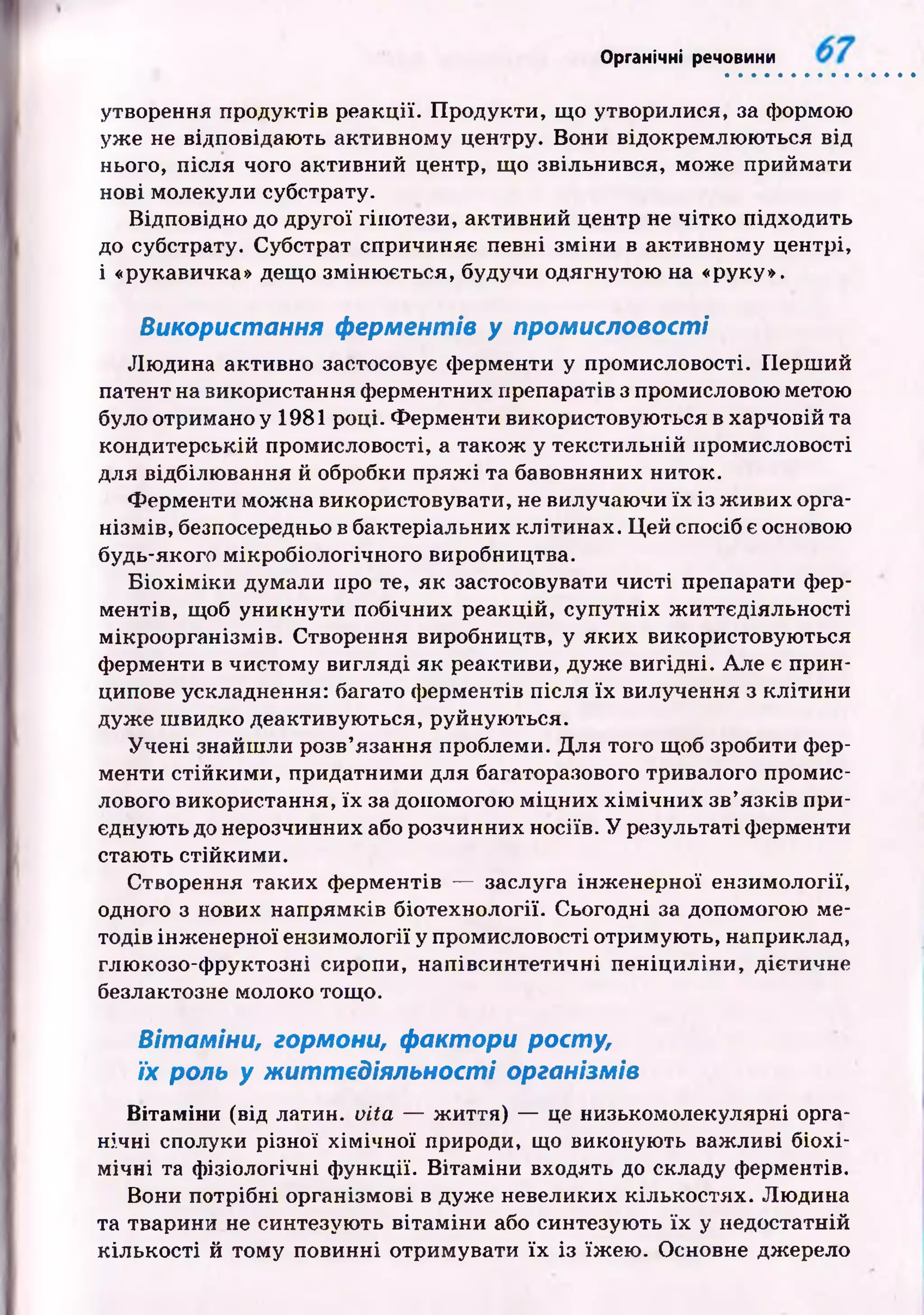 Органічні речовини
утворення продуктів реакції. П родукти, що утворилися, за формою
уже не відповідаю ть активному центру. Вони відокремлю ю ться від
нього, після чого активний центр, що звільнився, мож е приймати
нові молекули субстрату.
Відповідно до другої гіпотези, активний центр не чітко підходить
до субстрату. Субстрат спричиняє певні зм іни в активному центрі,
і «рукавичка» дещо зміню ється, будучи одягнутою на «руку».
Використання ферментів у промисловості
Лю дина активно застосовує ферменти у промисловості. П ерш ий
патент на використання ферментних препаратів з промисловою метою
було отримано у 1981 році. Ф ерменти використовую ться в харчовій та
кондитерській промисловості, а також у текстильній промисловості
для відбілю вання й обробки п р яж і та бавовняних ниток.
Ферменти мож на використовувати, не вилучаючи їх із ж ивих орга­
нізм ів, безпосередньо в бактеріальних клітинах. Ц ей спосіб є основою
будь-якого мікробіологічного виробництва.
Б іо х ім ік и думали про те, як застосовувати чисті препарати фер­
ментів, щоб уникнути побічних реакцій, супутніх ж иттєдіяльності
мікроорганізмів. Створення виробництв, у яки х використовую ться
ферменти в чистому вигляді як реактиви, дуж е вигідні. Але є прин­
ципове ускладнення: багато ф ерментів після їх вилучення з кліти н и
дуж е ш видко деактивую ться, руйную ться.
Уч е н і знайш ли розв’язання проблеми. Д ля того щоб зробити фер­
менти стійким и, придатними для багаторазового тривалого промис­
лового використання, їх за допомогою м іц н и х х ім іч н и х зв’язків при­
єднують до нерозчинних або розчинних носіїв. У результаті ферменти
стаю ть стійким и.
Створення таких ф ерментів — заслуга інж енерної ензимології,
одного з нових напрямків біотехнології. Сьогодні за допомогою ме­
тодів інж енерної ензимології у промисловості отримую ть, наприклад,
глю козо-ф руктозні сиропи, напівсинтетичні п еніц и лін и, дієтичне
безлактозне молоко тощо.
Вітаміни, гормони, фактори росту,
їх роль у ж иттєдіял ьн о сті організмів
Вітаміни (від латин, vita — ж иття) — це низькомолекулярні орга­
нічні сполуки різної х ім ічн ої природи, що виконують важливі біохі­
м ічні та ф ізіологічні ф ункції. В ітаміни входять до складу ферментів.
Вони потрібні організмові в дуж е невеликих кількостях. Лю дина
та тварини не синтезую ть вітам ін и або синтезую ть їх у недостатній
к іл ьк ості й том у повинні отримувати їх із їж ею . Основне джерело
 