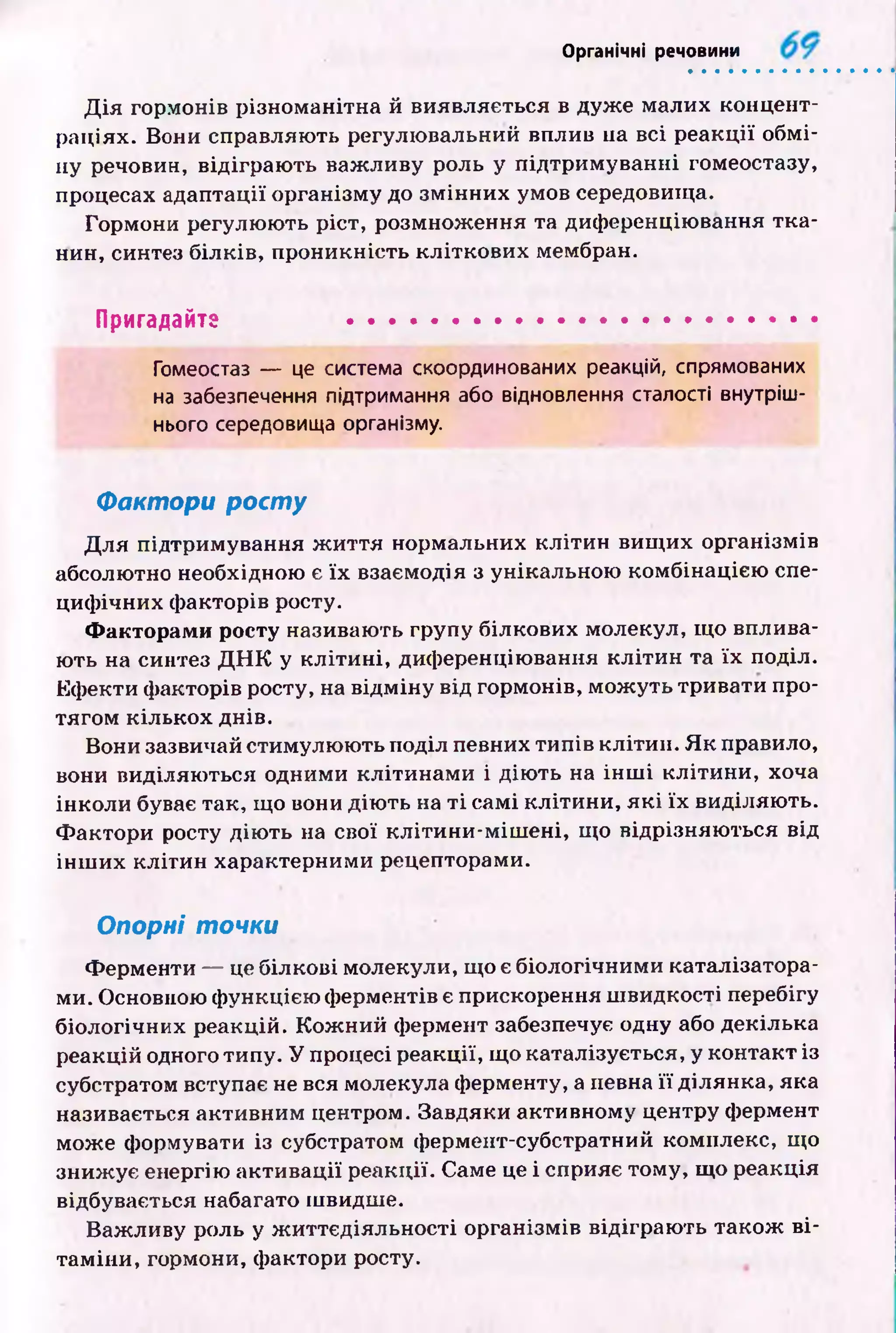 Органічні речовини
Д ія гормонів різноманітна й виявляється в дуж е малих концент­
раціях. Вони справляють регулю вальний вплив на всі р еакції обм і­
ну речовин, відіграю ть важ ливу роль у підтрим уванні гомеостазу,
процесах адаптації організму до зм ін н и х умов середовища.
Гормони регулю ю ть ріст, розмнож ення та диференціювання тк а­
нин, синтез білків, проникність кліткови х мембран.
Пригадайте ...........................................................
Гомеостаз — це система скоординованих реакцій, спрямованих
на забезпечення підтримання або відновлення сталості внутріш­
нього середовища організму.
Фактори р о сту
Д ля підтримування ж и ття нормальних кліти н вищ их організмів
абсолютно необхідною є їх взаємодія з унікальною комбінацією спе­
циф ічних ф акторів росту.
Факторами росту називають групу білкових молекул, щ о вплива­
ють на синтез Д Н К у к л іти н і, диференціювання к л іти н та їх поділ.
Еф екти ф акторів росту, на відм ін у від гормонів, мож уть тривати про­
тягом кількох днів.
Вони зазвичай стимулю ю ть поділ певних типів клітин. Я к правило,
вони виділяю ться одними кліти н ам и і дію ть на ін ш і кліти ни, хоча
інколи буває так, що вони дію ть на т і самі к літи н и, я к і їх виділяю ть.
Ф актори росту дію ть на свої кліти н и -м іш ені, що відрізняю ться від
ін ш их кліти н характерними рецепторами.
Опорні точки
Ф ерменти — це білкові молекули, що є біологічними каталізатора­
ми. Основною ф ункцією ферментів є прискорення ш видкості перебігу
біологічних реакцій. К ож ний фермент забезпечує одну або декілька
реакцій одного типу. У процесі реакції, що каталізується, у контакт із
субстратом вступає не вся молекула ферменту, а певна її ділянка, яка
називається активним центром. Завдяки активному центру фермент
може формувати із субстратом фермент-субстратний комплекс, що
зниж ує енергію акти вації реакції. Саме це і сприяє тому, що реакція
відбувається набагато швидше.
Важ ливу роль у ж иттєдіяльн ості організмів відіграю ть також в і­
там іни, гормони, фактори росту.
 