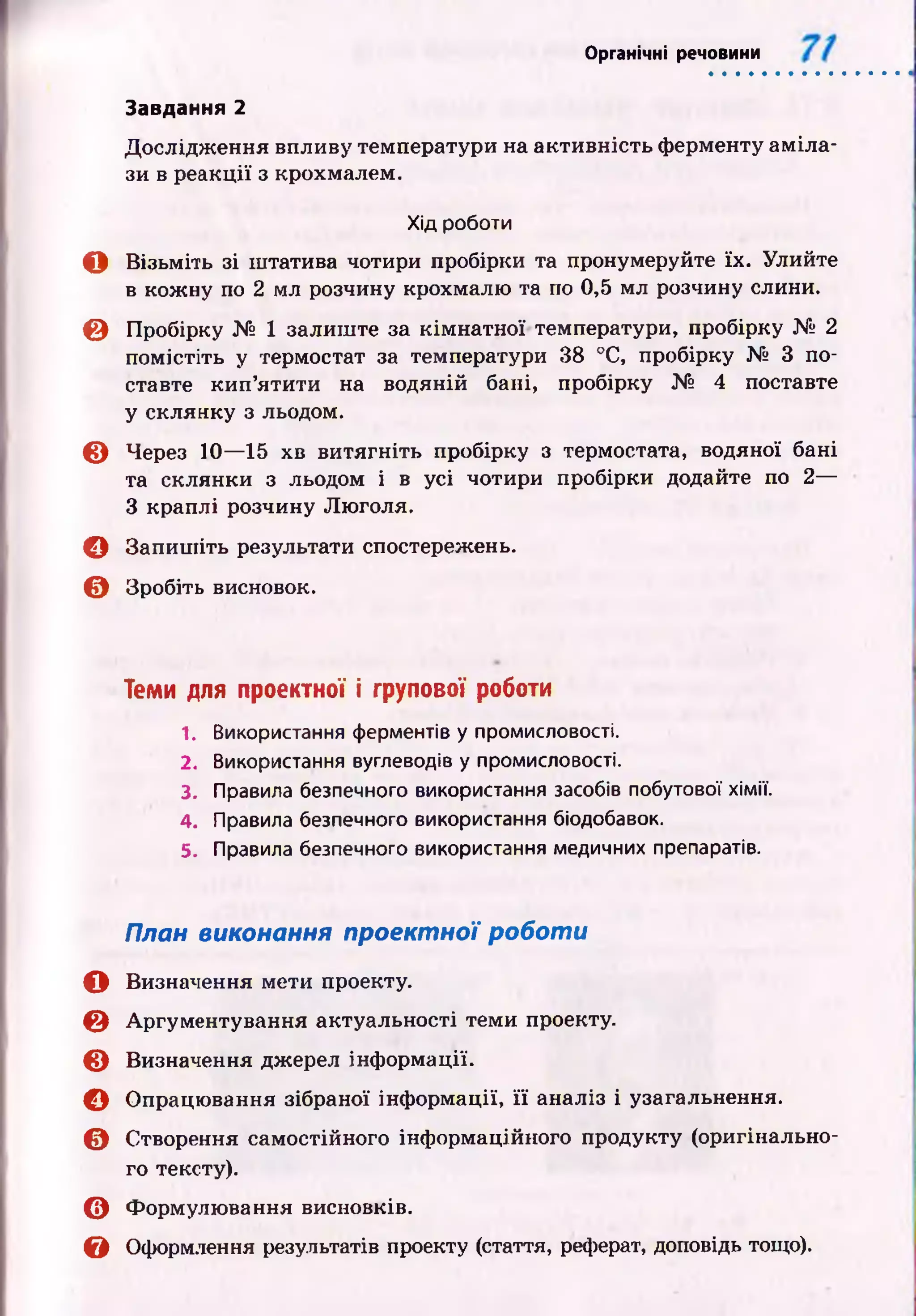 Органічні речовини
Дослідж ення впливу температури на активність ферменту ам іла­
зи в реакції з крохмалем.
Хід роботи
О Візьміть зі штатива чотири пробірки та пронумеруйте їх. Улийте
в кожну по 2 мл розчину крохмалю та по 0,5 мл розчину слини.
© Пробірку № 1 залиш те за кім натної температури, пробірку № 2
помістіть у термостат за температури 38 °С, пробірку № 3 по­
ставте кип ’ятити на водяній бані, пробірку № 4 поставте
у склянку з льодом.
© Через 10— 15 хв витягніть пробірку з термостата, водяної бані
та склянки з льодом і в усі чотири пробірки додайте по 2—
З краплі розчину Люголя.
© Запиш іть результати спостережень.
© Зробіть висновок.
Завдання 2
Теми для проектної і групової роботи
1. Використання ферментів у промисловості.
2. Використання вуглеводів у промисловості.
3. Правила безпечного використання засобів побутової хімії.
4. Правила безпечного використання біодобавок.
5. Правила безпечного використання медичних препаратів.
План виконання проектної роботи
О Визначення мети проекту.
© Аргументування актуальності теми проекту.
© Визначення джерел інф ормації.
О Опрацювання зібраної інф ормації, її аналіз і узагальнення.
© Створення самостійного інформаційного продукту (оригінально­
го тексту).
© Формулювання висновків.
& Оформлення результатів проекту (стаття, реферат, доповідь тощо).
 