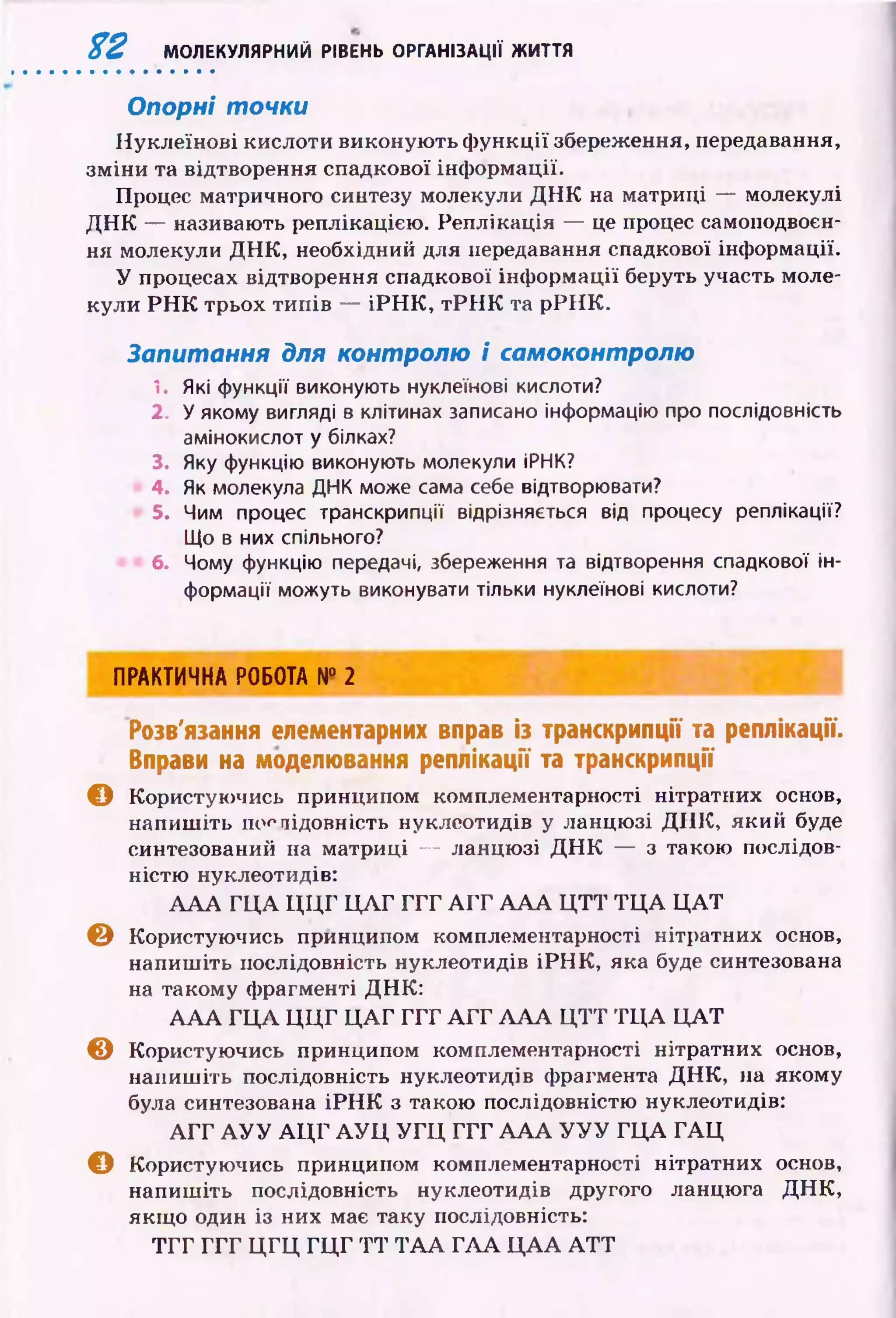 % 2 МОЛЕКУЛЯРНИЙ РІВЕНЬ ОРГАНІЗАЦІЇ ЖИТТЯ
Опорні точки
Н уклеїнові кислоти виконую ть ф ун кц ії збереження, передавання,
зм ін и та відтворення спадкової інф ормації.
Процес матричного синтезу молекули Д Н К на матриці — молекулі
Д Н К — називають реплікацією. Реплікація — це процес самоподвоєн-
ня молекули Д Н К , необхідний для передавання спадкової інформації.
У процесах відтворення спадкової інф орм ації беруть участь моле­
кули Р Н К трьох ти п ів — іР Н К , т Р Н К та р РІІК .
Запитання для контролю і самоконтролю
1. Які функції виконують нуклеїнові кислоти?
2. У якому вигляді в клітинах записано інформацію про послідовність
амінокислот у білках?
3. Яку функцію виконують молекули ІРНК?
4. Як молекула ДНК може сама себе відтворювати?
5. Чим процес транскрипції відрізняється від процесу реплікації?
Що в них спільного?
6. Чому функцію передачі, збереження та відтворення спадкової ін­
формації можуть виконувати тільки нуклеїнові кислоти?
ПРАКТИЧНА РОБОТА N° 2
Розв'язання елементарних вправ із транскрипції та реплікації.
Вправи на моделювання реплікації та транскрипції
© Користуючись принципом комплементарності нітратних основ,
напиш іть послідовність нуклеотидів у ланцю зі Д Н К , який буде
синтезований на матриці — ланцю зі Д Н К — з такою послідов­
ністю нуклеотидів:
А А А Г Ц А Ц Ц Г Ц Л Г Г Г Г A I T А А А Ц Т Т Т Ц А Ц А Т
© Користуючись принципом комплементарності нітратних основ,
напиш іть послідовність нуклеотидів іР Н К , яка буде синтезована
на такому фрагменті ДН К:
А А А Г Ц А Ц Ц Г Ц А Г Г Г Г А Г Г А А А Ц Т Т Т Ц А Ц А Т
© Користуючись принципом комплементарності нітратних основ,
напиш іть послідовність нуклеотидів фрагмента Д Н К , на якому
була синтезована іР Н К з такою послідовністю нуклеотидів:
А Г Г А У У А Ц Г А У Ц У Г Ц Г Г Г А А А У У У Г Ц А Г А Ц
© Користуючись принципом комплементарності нітратних основ,
напиш іть послідовність нуклеотидів другого ланцюга Д Н К ,
якщ о один із них має таку послідовність:
Т Г Г Г Г Г Ц Г Ц Г Ц Г Т Т Т А А Г А А Ц А А A T T
 