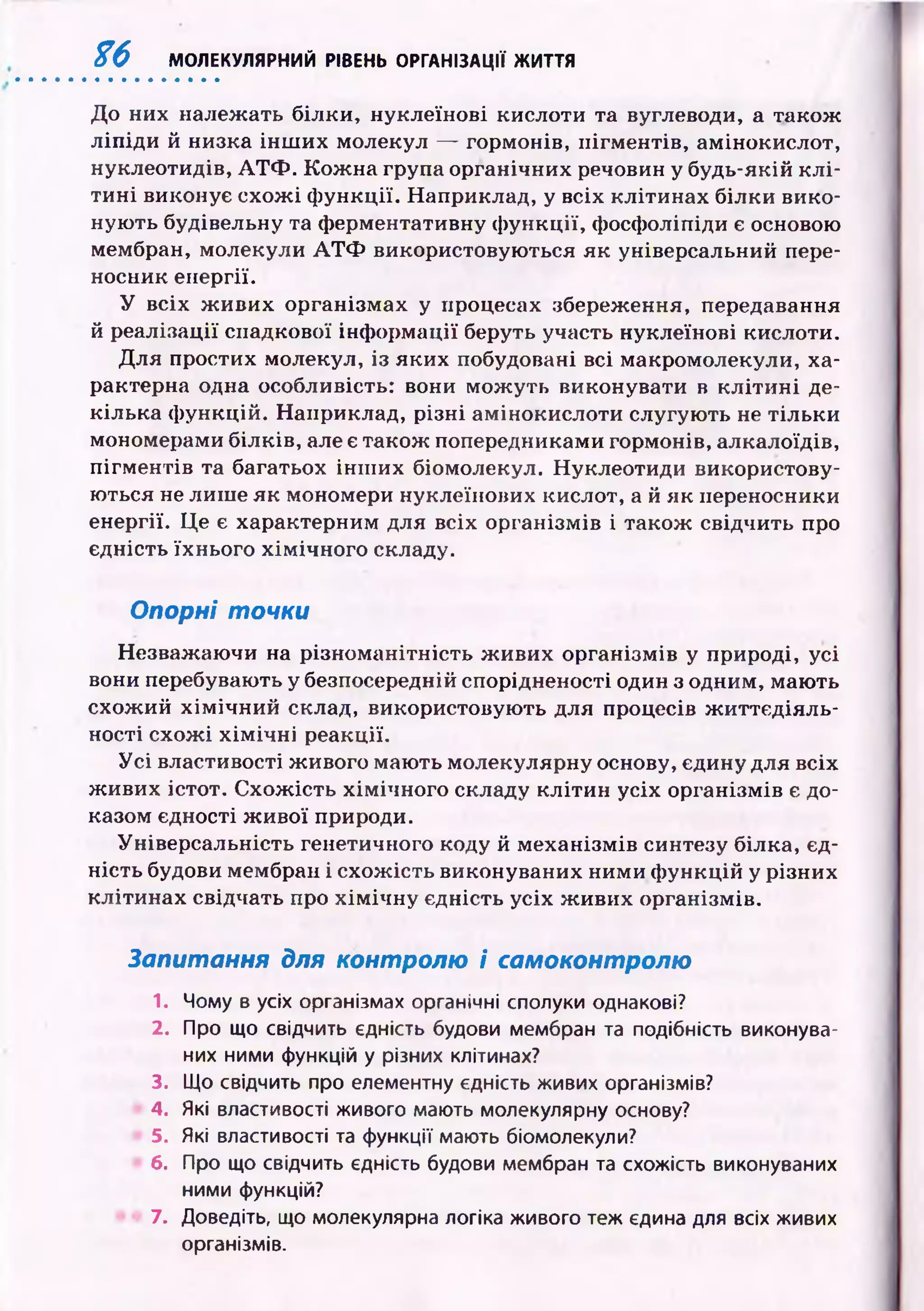 % 6 МОЛЕКУЛЯРНИЙ РІВЕНЬ ОРГАНІЗАЦІЇ ЖИТТЯ
До них належать білки, нуклеїнові кислоти та вуглеводи, а також
л іп ід и й низка ін ш и х молекул — гормонів, пігм ентів, амінокислот,
нуклеотидів, А Т Ф . К ож на група органічних речовин у будь-якій к л і­
ти н і виконує схож і ф ункції. Наприклад, у всіх кліти нах білки вико­
ную ть будівельну та ф ерментативну ф ункції, фосфоліпіди є основою
мембран, молекули А Т Ф використовую ться як універсальний пере­
носник енергії.
У всіх ж и ви х організмах у процесах збереження, передавання
й реалізації спадкової інф орм ації беруть участь нуклеїнові кислоти.
Для простих молекул, із яки х побудовані всі макромолекули, ха­
рактерна одна особливість: вони м ож уть виконувати в к л іти н і де­
кілька ф ункцій. Наприклад, р ізн і амінокислоти слугую ть не тіл ьки
мономерами білків, але є також попередниками гормонів, алкалоїдів,
п ігм ен тів та багатьох ін ш их біомолекул. Нуклеотиди використову­
ю ться не лиш е як мономери нуклеїнових кислот, а й як переносники
енергії. Ц е є характерним для всіх організмів і також свідчить про
єдність їхнього хім ічн ого складу.
Опорні точки
Незважаю чи на різном анітність ж иви х організмів у природі, усі
вони перебувають у безпосередній спорідненості один з одним, маю ть
схож ий х ім іч н и й склад, використовую ть для процесів ж и ттєд іяль­
ності схож і х ім іч н і реакції.
У с і властивості ж ивого маю ть молекулярну основу, єдину для всіх
ж ивих істот. С хож ість хім ічного складу к л іти н усіх організмів є до­
казом єдності ж и вої природи.
Універсальність генетичного коду й м еханізм ів синтезу білка, єд­
ність будови мембран і схож ість виконуваних ними ф ункцій у різних
кліти н ах свідчать про х ім іч н у єдність усіх ж ивих організмів.
Запитання для контролю і самоконтролю
1. Чому в усіх організмах органічні сполуки однакові?
2. Про що свідчить єдність будови мембран та подібність виконува­
них ними функцій у різних клітинах?
3. Що свідчить про елементну єдність живих організмів?
4. Які властивості живого мають молекулярну основу?
5. Які властивості та функції мають біомолекули?
6. Про що свідчить єдність будови мембран та схожість виконуваних
ними функцій?
7. Доведіть, що молекулярна логіка живого теж єдина для всіх живих
організмів.
 