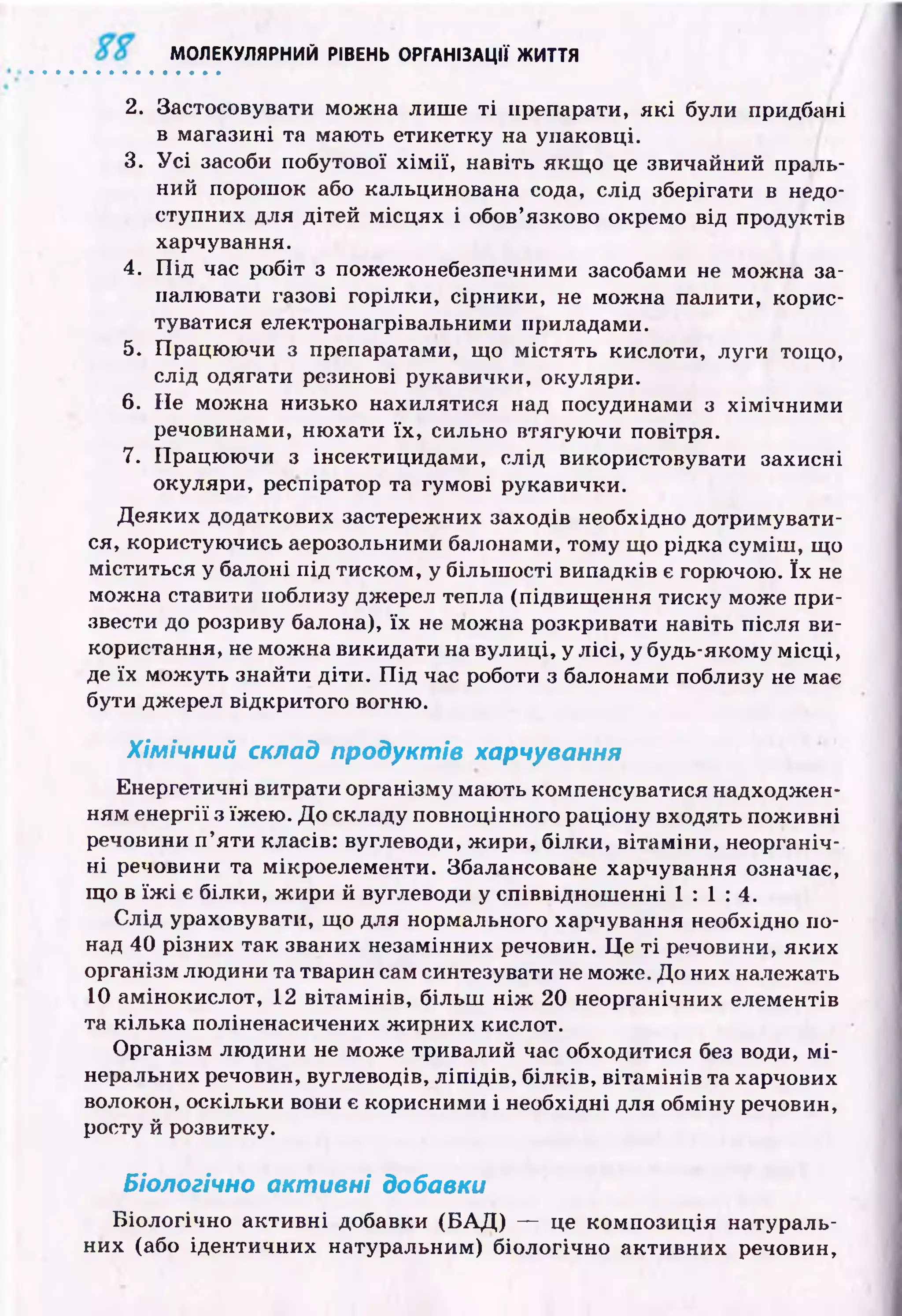 МОЛЕКУЛЯРНИЙ РІВЕНЬ ОРГАНІЗАЦІЇ ЖИТТЯ
2. Застосовувати мож на лиш е т і препарати, я к і були придбані
в магазині та маю ть етикетку на упаковці.
3. У с і засоби побутової х ім ії, навіть якщ о це звичайний праль­
ний порош ок або кальцинована сода, слід зберігати в недо­
ступних для дітей м ісц ях і обов’язково окремо від продуктів
харчування.
4. П ід час робіт з пожежонебезпечними засобами не мож на за­
палювати газові горілки, сірники, не мож на палити, корис­
туватися електронагрівальними приладами.
5. Працю ю чи з препаратами, що м істять кислоти, луги тощо,
слід одягати резинові рукавички, окуляри.
6. Не м ож на низько нахилятися над посудинами з хім іч н и м и
речовинами, ню хати їх , сильно втягую чи повітря.
7. Працю ю чи з інсектицидами, слід використовувати захисні
окуляри, респіратор та гумові рукавички.
Д еяких додаткових застережних заходів необхідно дотримувати­
ся, користую чись аерозольними балонами, тому що рідка сум іш , що
міститься у балоні п ід тиском, у більш ості випадків є горючою. їх не
мож на ставити поблизу джерел тепла (підвищ ення тиску може при­
звести до розриву балона), їх не мож на розкривати навіть після ви­
користання, не мож на викидати на вулиці, у л ісі, у будь-якому м ісц і,
де їх мож уть знайти діти. П ід час роботи з балонами поблизу не має
бути джерел відкритого вогню.
Хімічний склад продуктів харчування
Енергетичні витрати організму мають компенсуватися надходжен­
ням енергії з їж ею . Д о складу повноцінного раціону входять пож ивні
речовини п ’яти класів: вуглеводи, ж ири, білки, вітам іни, неорганіч­
н і речовини та мікроелементи. Збалансоване харчування означає,
щ о в їж і є білки, ж ири й вуглеводи у співвіднош енні 1 : 1 : 4 .
С лід ураховувати, що для нормального харчування необхідно по­
над 40 різних так званих незамінних речовин. Ц е т і речовини, яких
організм лю дини та тварин сам синтезувати не може. До них належать
10 амінокислот, 12 вітам ін ів, більш н іж 20 неорганічних елементів
та кілька поліненасичених ж ирних кислот.
О рганізм лю дини не може тривалий час обходитися без води, м і­
неральних речовин, вуглеводів, л іп ід ів , б ілків, віта м ін ів та харчових
волокон, оскільки вони є корисними і необхідні для обміну речовин,
росту й розвитку.
Біологічно активні добавки
Б іологічно акти вн і добавки (Б А Д ) — це ком позиція натураль­
них (або ідентичних натуральним) біологічно акти вн их речовин,
 