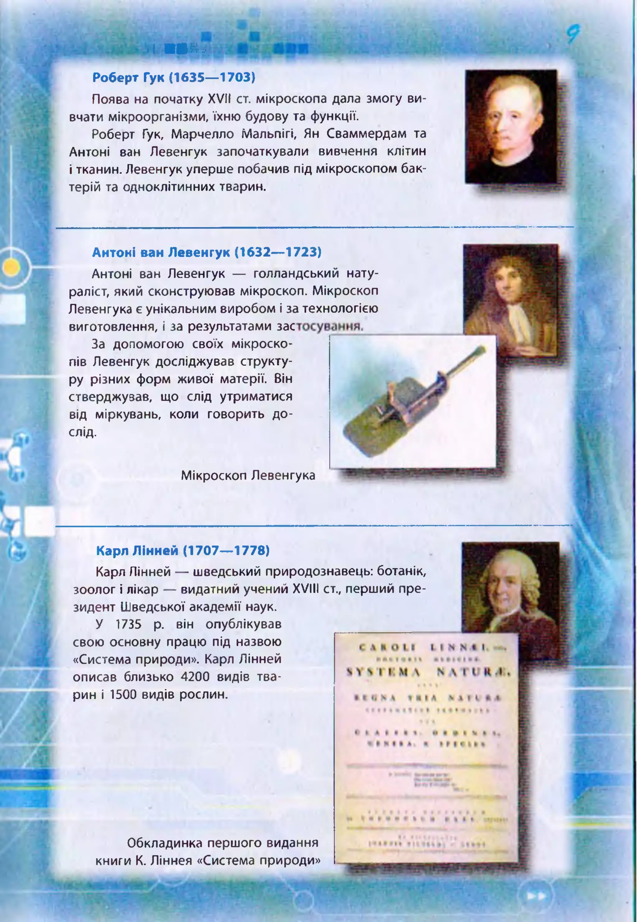 •і т а :п,.
Роберт Гук (1635— 1703)
Поява на початку XVII ст. мікроскопа дала змогу ви­
вчати мікроорганізми, їхню будову та функції.
Роберт Гук, Марчелло Мальпігі, Ян Сваммердам та
Антоні вам Левенгук започаткували вивчення клітин
і тканин. Левенгук уперше побачив під мікроскопом бак­
терій та одноклітинних тварин.
Антоні ван Левенгук (1632— 1723)
Антоні ван Левенгук — голландський нату­
раліст, який сконструював мікроскоп. Мікроскоп
Левенгука є унікальним виробом і за технологією
виготовлення, і за результатами зас
За допомогою своїх мікроско­
пів Левенгук досліджував структу­
ру різних форм живої матерії. Він
стверджузав, що слід утриматися
від міркувань, коли говорить до­
слід.
Мікроскоп Левенгука
Карл Лінней (1707— 1778)
Карл Лінней — шведський природознавець: ботанік,
зоолог і лікар — видатний учений XVIII ст., перший пре­
зидент Шведської академії наук.
У 1735 р. він опублікував
свою основну працю під назвою
«Система природи». Карл Лінней
описав близько 4200 видів тва­
рин і 1500 видів рослин.
Обкладинка першого видання
книги К. Ліннея «Система природи»
 