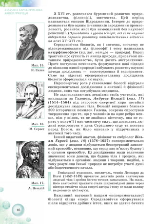 10
ЗАГАЛЬНА ХАРАКТЕРИСТИКА
ЖИВОЇ ПРИРОДИ
Мал. 15.
К. Гален
Мал. 16.
М. Сервет
З XVI ст. розпочався бурхливий розвиток приро-
дознавства, філософії, мистецтва. Цей період
називається епохою Відродження. Інтерес до приро-
дознавства був одним із чинників зародження промис-
ловості, розвиток якої був неможливий без наукової
революції. (Пригадайте з уроків історії, які саме наукові
відкриття сприяли розвитку капіталістичних відносин
на межі XV–XVI ст.)
Середньовічна біологія, як і антична, спочатку не
відокремлювалася від філософії і тому називалась
натурфілософією (від лат. натура — природа). Перші
трактати про сутність та явища природи, присвячені пи-
танням природознавства, були досить абстрактними.
Проте поступово починають формуватися нові підходи
до пізнання живої природи і набувають розвитку наукові
методи досліджень — спостереження й експеримент.
Саме на підставі експериментальних досліджень
біологія сформувалася як наука.
Першочергову роль у становленні біології відіграли
експериментальні дослідження з анатомії й фізіології
людини, яких так потребувала медицина.
Не задовольняючись лекціями своїх учителів, які
викладали за Галеном, Андреас Везалій (мал. 17)
(1514–1564) під загрозою смертної кари потайки
досліджував людські тіла. Везалій виправив близько
200 історичних помилок Галена, зокрема спростував
твердження про те, що у чоловіків на одне ребро мен-
ше, ніж у жінок, та не знайшов кісточку, яка не го-
рить у полум’ї і має таємничу силу, що дозволить лю-
дині воскреснути у день Страшного суду та постати
перед Богом, як було описано у підручниках з
анатомії того часу.
Інший видатний анатом, фізіолог та ембріолог Віль-
ям Гарвей (мал. 18) (1578–1657) експериментально
довів, що у людини відбувається безперервний замкне-
ний кровообіг, встановив, що серце має м’язову будову і
є органом кровообігу. Ці дослідження мали величезне
значення: вони довели, що будова тіла і процеси, які
відбуваються в організмі людини і тварини, подібні, а
тому розуміння їхньої природи не потребує участі душі
або божественного начала.
Геніальний художник, мислитель, технік Леонардо да
Вінчі (1452–1519) протягом десятків років анатомував
людські тіла і зробив багато точних замальовок. На жаль,
його анатомічні трактати стали широковідомі лише через
півтора століття після смерті автора і тому не мали впливу
на розвиток цієї науки.
Важливий науковий напрям експериментальної
біології кінця епохи Середньовіччя сформувався
після відкриття дрібних істот, яких не здатне бачити
Мал. 17.
А. Везалій
 