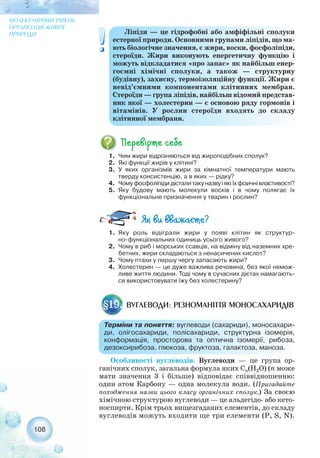 Особливості вуглеводів. Вуглеводи — це група ор-
ганічних сполук, загальна формула яких Сn(Н2О) (n може
мати значення 3 і більше) відповідає співвідношенню:
один атом Карбону — одна молекула води. (Пригадайте
походження назви цього класу органічних сполук.) За своєю
хімічною структурою вуглеводи — це альдегідо або кето-
носпирти. Крім трьох вищезгаданих елементів, до складу
вуглеводів можуть входити ще три елементи (P, S, N).
108
МОЛЕКУЛЯРНИЙ РІВЕНЬ
ОРГАНІЗАЦІЇ ЖИВОЇ
ПРИРОДИ Ліпіди — це гідрофобні або амфіфільні сполуки
естерної природи. Основними групами ліпідів, що ма-
ють біологічне значення, є жири, воски, фосфоліпіди,
стероїди. Жири виконують енергетичну функцію і
можуть відкладатися «про запас» як найбільш енер-
гоємні хімічні сполуки, а також — структурну
(будівну), захисну, термоізоляційну функції. Жири є
невід’ємними компонентами клітинних мембран.
Стероїди — група ліпідів, найбільш відомий представ-
ник якої — холестерин — є основою ряду гормонів і
вітамінів. У рослин стероїди входять до складу
клітинної мембрани.
1. Чим жири відрізняються від жироподібних сполук?
2. Які функції жирів у клітині?
3. У яких організмів жири за кімнатної температури мають
тверду консистенцію, а в яких — рідку?
4. Чому фосфоліпіди дістали таку назву і які їх фізичні властивості?
5. Яку будову мають молекули восків і в чому полягає їх
функціональне призначення у тварин і рослин?
ВУГЛЕВОДИ: РІЗНОМАНІТТЯ МОНОСАХАРИДІВ§19.
Терміни та поняття: вуглеводи (сахариди), моносахари-
ди, олігосахариди, полісахариди, структурна ізомерія,
конформація, просторова та оптична ізомерії, рибоза,
дезоксирибоза, глюкоза, фруктоза, галактоза, маноза.
1. Яку роль відіграли жири у появі клітин як структур-
но функціональних одиниць усього живого?
2. Чому в риб і морських ссавців, на відміну від наземних хре-
бетних, жири складаються з ненасичених кислот?
3. Чому птахи у першу чергу запасають жири?
4. Холестерин — це дуже важлива речовина, без якої немож-
ливе життя людини. Тоді чому в сучасних дієтах намагають-
ся використовувати їжу без холестерину?
 