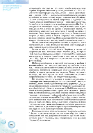 носахаридів, так само як і до складу жирів, входять лише
Карбон, Гідроген і Оксиген у співвідношенні 1С : 2Н : 1О.
Основу моносахаридів (від грец. монос — один, єдиний; са-
хар — цукор і еідос — вигляд), які зустрічаються в живих
організмах, складає ланцюг з трьох — семи атомів Карбону.
До них приєднуються атоми Гідрогену і гідроксильні
групи, а також подвійним зв’язком — один атом Оксигену.
Якщо Оксиген приєднується до кінцевого атому Карбону і
утворюється альдегідна група, то цей моносахарид відно-
сять до альдоз, а якщо до одного із серединних атомів, то
відповідно утворюється кетогрупа і такий сахарид є
кетозою. Отже, моносахариди — це складні багатоатомні
спирти, у яких один з атомів Карбону має подвійний
зв’язок з атомом Оксигену. Моносахариди хімічно досить
активні речовини, які мають сильні відновні властивості.
Молекулам моносахаридів властива полярність, вони
розчиняються у воді. В сухому вигляді моносахариди є
кристалами, мають солодкий смак.
Залежно від кількості атомів Карбону в молекулі
розрізняють такі моносахариди: тріози (3С), тетрози
(4С), пентози (5С), гексози (6С) і гептози (7С). Найбільш
численними в живих організмах є пентози та гексози
(мал. 99). Тріози і тетрози є проміжними продуктами
фотосинтезу.
Найпоширенішими в природі пентозами є рибоза і
дезоксирибоза, які входять до складу нуклеїнових кис-
лот. Тоді як значення гексоз більш різноманітне. Вони є
ключовим джерелом енергії для всіх без винятку орга-
нізмів, а також основою для синтезу більш складних
молекул, які виконують захисні, запасаючі (слугують
енергетичним резервом) чи структурні функції.
Всі гексози, що зустрічаються в живих організмах, є
структурними ізомерами (грец. ізос — однаковий і мерос —
частина), тобто мають одну молекулярну формулу С6Н12О6,
однак відрізняються за своєю структурою і відповідно ма-
ють різні хімічні і фізичні властивості. Найбільш пошире-
ними моносахаридами живих організмів є глюкоза і фрук-
тоза.Елементнийскладцихдвохречовиноднаковий,однак
глюкоза—цеальдоза,унеїподвійнийзв’язокіснуєміжОк-
сигеном та кінцевим атомом Карбону, а фруктоза — кетоза,
у неї подвійний зв’язок між атомом Оксигену і некінцевим
атомом Карбону. Крім того, в клітинах містяться й інші
гексози, зокрема галактоза і маноза, які теж є альдозами,
та від глюкози відрізняються розташуванням гідроксиль-
них груп по різні боки карбонового ланцюга.
Глюкоза широко розповсюджена у природі, зокрема
її багато у достиглих фруктах та ягодах. Фрукти стають
солодшими під час дозрівання через те, що в них збіль-
шується вміст глюкози, яка утворюється при розпаді
(гідролізі) крохмалю.
110
МОЛЕКУЛЯРНИЙ РІВЕНЬ
ОРГАНІЗАЦІЇ ЖИВОЇ
ПРИРОДИ
 