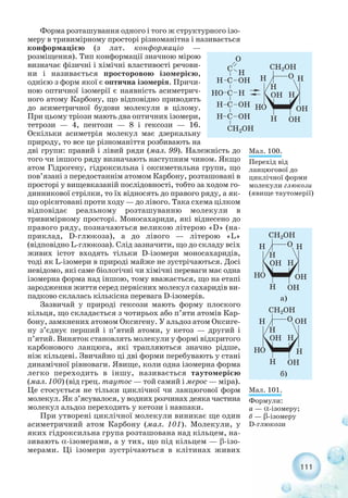 111
Форма розташування одного і того ж структурного ізо-
меру в тривимірному просторі різноманітна і називається
конформацією (з лат. конформаціо —
розміщення). Тип конформації значною мірою
визначає фізичні і хімічні властивості речови-
ни і називається просторовою ізомерією,
однією з форм якої є оптична ізомерія. Причи-
ною оптичної ізомерії є наявність асиметрич-
ного атому Карбону, що відповідно приводить
до асиметричної будови молекули в цілому.
При цьому тріози мають два оптичних ізомери,
тетрози — 4, пентози — 8 і гексози — 16.
Оскільки асиметрія молекул має дзеркальну
природу, то все це різноманіття розбивають на
дві групи: правий і лівий ряди (мал. 99). Належність до
того чи іншого ряду визначають наступним чином. Якщо
атом Гідрогену, гідроксильна і оксиметильна групи, що
пов’язані з передостаннім атомом Карбону, розташовані в
просторі у вищевказаній послідовності, тобто за ходом го-
динникової стрілки, то їх відносять до правого ряду, а як-
що орієнтовані проти ходу — до лівого. Така схема цілком
відповідає реальному розташуванню молекули в
тривимірному просторі. Моносахариди, які віднесено до
правого ряду, позначаються великою літерою «D» (на-
приклад, D глюкоза), а до лівого — літерою «L»
(відповідно L глюкоза). Слід зазначити, що до складу всіх
живих істот входять тільки D ізомери моносахаридів,
тоді як L ізомери в природі майже не зустрічаються. Досі
невідомо, які саме біологічні чи хімічні переваги має одна
ізомерна форма над іншою, тому вважається, що на етапі
зародження життя серед первісних молекул сахаридів ви-
падково склалась кількісна перевага D ізомерів.
Зазвичай у природі гексози мають форму плоского
кільця, що складається з чотирьох або п’яти атомів Кар-
бону, замкнених атомом Оксигену. У альдоз атом Оксиге-
ну з’єднує перший і п’ятий атоми, у кетоз — другий і
п’ятий. Виняток становлять молекули у формі відкритого
карбонового ланцюга, які трапляються значно рідше,
ніж кільцеві. Звичайно ці дві форми перебувають у стані
динамічної рівноваги. Явище, коли одна ізомерна форма
легко переходить в іншу, називається таутомерією
(мал. 100) (від грец. таутос — той самий і мерос — міра).
Це стосується не тільки циклічної чи ланцюгової форм
молекул. Як з’ясувалося, у водних розчинах деяка частина
молекул альдоз переходить у кетози і навпаки.
При утворені циклічної молекули виникає ще один
асиметричний атом Карбону (мал. 101). Молекули, у
яких гідроксильна група розташована над кільцем, на-
зивають α ізомерами, а у тих, що під кільцем — β ізо-
мерами. Ці ізомери зустрічаються в клітинах живих
Мал. 100.
Перехід від
ланцюгової до
циклічної форми
молекули глюкози
(явище таутомерії)
Мал. 101.
Формули:
а — α ізомеру;
б — β ізомеру
D глюкози
 