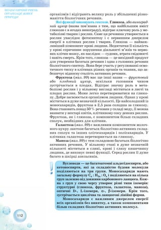 організмів і відіграють велику роль у збільшенні різно-
маніття біологічних речовин.
Які функції виконують гексози. Глюкоза, або виноград-
ний цукор (назва пов’язана з тим, що найбільшим вміст
глюкози є в ягодах винограду), відіграє ключову роль у ме-
таболізмі тварин і рослин. Саме ця речовина утворюється в
рослин унаслідок фотосинтезу і є первинним джерелом
енергії в клітинах рослин і тварин. Глюкоза — найваж-
ливіший компонент крові людини. Недостатня її кількість
у крові спричинює порушення діяльності м’язів та нерво-
вих клітин мозку, як наслідок — судоми, втрата свідомості
і навіть смерть. Крім того, глюкоза — це вихідний продукт
для утворення багатьох речовин і одна з головних речовин
біологічного синтезу. Вона бере участь у регулюванні осмо-
тичного тиску в клітинах різних органів та тканин, що за-
безпечує відносну сталість активних речовин.
Фруктоза (мал. 99) має ще інші назви — фруктовий
або плодовий цукор, оскільки головним чином
зустрічається в плодах. Відіграє значну роль в мета-
болізмі рослин і у вільному вигляді міститься в листі та
плодах рослин. Може легко перетворюватися на глюко-
зу. Добре засвоюється організмом людини. Однак у крові
міститься в дуже незначній кількості. Це найсолодший із
моносахаридів, фруктоза в 2,5 раза солодша за глюкозу.
Вона становить понад 50 % речовин у складі меду, її можна
виявити у нектарі квітів, клітинному соку деяких рослин.
Фруктоза, як і глюкоза, є компонентом більш складних
сполук, необхідних для клітини.
Галактоза (мал. 99) є важливим компонентом молоч-
ного цукру лактози багатьох біологічно активних склад-
них сполук та інших олігосахаридів і полісахаридів. У
клітинах галактоза перетворюється на глюкозу.
Маноза (мал. 99) є теж складовою багатьох біологічно
активних речовин. У вільному стані в дуже незначній
кількості міститься в слині, крові і слизу кишечнику
людини, де виконує певні функції. Серед рослин її дуже
багато в шкірці апельсинів.
112
МОЛЕКУЛЯРНИЙ РІВЕНЬ
ОРГАНІЗАЦІЇ ЖИВОЇ
ПРИРОДИ
Вуглеводи — це багатоатомні альдегідоспирти, або
кетоноспирти, які за складністю будови молекули
поділяються на три групи. Моносахариди мають
загальну формулу Cn : H2n : On і поділяються на кілька
груп залежно від довжини карбонового ланцюга. Кож-
на з груп у свою чергу утворює різні типи ізомерів:
структурні (глюкоза, фруктоза, галактоза, маноза),
оптичні D , L ізомери, α , β ізомери. Крім того,
зустрічається циклічна та ланцюгові лінійні форми.
Моносахариди є важливим джерелом енергії
всіх організмів без винятку, а також компонентами
більш складних біологічно активних молекул.
 