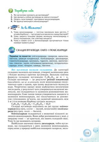 113
1. Які організми належать до вуглеводів?
2. Що являють собою вуглеводи як хімічні сполуки?
3. Назвіть типи ізомерії, притаманні моносахаридам.
4. Які функції виконують моносахариди?
1. Чому моносахариди — гептози (молекули яких містять 7
атомів Карбону) — зустрічаються виключно серед бактерій?
2. Чому закрита кільцева форма молекули моносахариду є
більш поширеною, ніж у вигляді ланцюга?
3. Чому в живих істот з моносахаридів зустрічаються тільки
ізомери правого ряду?
СКЛАДНІ ВУГЛЕВОДИ: ОЛІГО І ПОЛІСАХАРИДИ§20.
Терміни та поняття: олігосахариди, сахароза, мальтоза,
лактоза, реакція конденсації, полісахариди, дисахариди,
гомополісахариди, крохмаль, гідроліз, амілоза, амілопек-
тин, глікоген , інулін, клітковина (целюлоза), гетерополіса-
хариди, хітин, гепарин, камедь, пектини.
Які вуглеводи назвали складними. До категорії
складних належать вуглеводи, утворені залишками двох
і більше молекул простих вуглеводів. Загальна хімічна
формула складних вуглеводів: CmH2nOn, де m > n.
Складні вуглеводи — це результат реакції конденсації
(пригадайте, що це за реакція), коли моносахариди сполу-
чаються один з одним, при цьому виділяється молекула
води. Теоретично процес може відбуватися нескінченне
число разів, у результаті чого утворюються величезні мо-
лекули, які складаються із залишків різноманітних мо-
носахаридів. Саме таким чином утворюються ланцюги із
залишків моносахаридів, які сполучаються за допомо-
гою глікозидних зв’язків, що зазвичай виникають між
1 м і 4 м атомами Карбону сусідніх молекул:
С6Н12O6 + С6H12O6 = С12H22O11 + H2О
Складні вуглеводи поділяють на дві групи: олігоса-
хариди (від грец. олігос — малий, незначний) і полісаха-
риди (від грец. поліс — багато).
Олігосахариди складаються з незначної кількості за-
лишків моносахаридів. Вони добре розчиняються у воді, у
твердому стані — це кристали, які мають солодкий смак.
Тому їх ще називають цукрами.
Найбільше значення мають дисахариди, тобто вугле-
води, що складаються з двох залишків моносахаридів,
серед яких у природі найбільш поширені сахароза, маль-
 