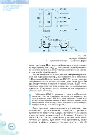 тоза і лактоза. Це структурні ізомери, які мають моле-
кулярну формулу С12Н22О11, однак вони характеризують-
ся різними фізичними і хімічними властивостями і вико-
нують зовсім різні функції.
Найвживанішим олігосахаридом є сахароза (тростин-
ний або буряковий цукор), що складається із залишків
α D глюкози і β D фруктози (мал. 102). У чистому вигляді
сахароза міститься лише в рослинах, де виконує функцію
транспортування молекул моносахаридів. Крім того,
оскільки вона хімічно досить інертна, то відкладається
про запас. (Подумайте, в яких органах рослин відбувається
запасання цієї речовини.)
Рафінована (99,9 %) сахароза — одна з найбагатотон-
нажніших чистих органічних речовин, що виробляється
промисловістю: понад 110 млн. тонн щорічно. Річний вро-
жай цукрової тростини сягає 1 млрд. тонн та значно пере-
вищує обсяги заготівлі будь якої іншої сільськогосподарсь-
кої культури. (Поясніть цей факт.)
Саме сахарозу використовують як стандарт при
порівнянні різноманітних солодких речовин.
Досвідчений дегустатор відчуває присутність сахарози
у воді за малої концентрації — близько 10 ммоль/л,
або 0,35 г/л. Цікаво, що бджоли у тисячі разів менш
чутливі до цукру. Цей факт стає зрозумілим, якщо
пригадати кількість цукрів у нектарі квітів — від 40
114
МОЛЕКУЛЯРНИЙ РІВЕНЬ
ОРГАНІЗАЦІЇ ЖИВОЇ
ПРИРОДИ
Мал. 102.
Формула сахарози:
а — циклічна форма; б — ланцюгова форма
а)
б)
 