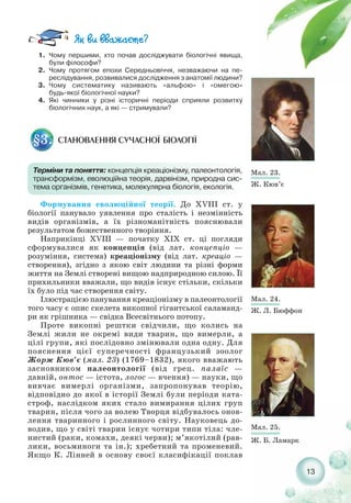 13
1. Чому першими, хто почав досліджувати біологічні явища,
були філософи?
2. Чому протягом епохи Середньовіччя, незважаючи на пе-
реслідування, розвивалися дослідження з анатомії людини?
3. Чому систематику називають «альфою» і «омегою»
будь якої біологічної науки?
4. Які чинники у різні історичні періоди сприяли розвитку
біологічних наук, а які — стримували?
СТАНОВЛЕННЯ СУЧАСНОЇ БІОЛОГІЇ§3.
Терміни та поняття: концепція креаціонізму, палеонтологія,
трансформізм, еволюційна теорія, дарвінізм, природна сис-
тема організмів, генетика, молекулярна біологія, екологія.
Формування еволюційної теорії. До XVIII ст. у
біології панувало уявлення про сталість і незмінність
видів організмів, а їх різноманітність пояснювали
результатом божественного творіння.
Наприкінці XVIII — початку XIX ст. ці погляди
сформувалися як концепція (від лат. концепціо —
розуміння, система) креаціонізму (від лат. креаціо —
створення), згідно з якою світ людини та різні форми
життя на Землі створені вищою надприродною силою. Її
прихильники вважали, що видів існує стільки, скільки
їх було під час створення світу.
Ілюстрацією панування креаціонізму в палеонтології
того часу є опис скелета викопної гігантської саламанд-
ри як грішника — свідка Всесвітнього потопу.
Проте викопні рештки свідчили, що колись на
Землі жили не окремі види тварин, що вимерли, а
цілі групи, які послідовно змінювали одна одну. Для
пояснення цієї суперечності французький зоолог
Жорж Кюв’є (мал. 23) (1769–1832), якого вважають
засновником палеонтології (від грец. палаїс —
давній, онтос — істота, логос — вчення) — науки, що
вивчає вимерлі організми, запропонував теорію,
відповідно до якої в історії Землі були періоди ката-
строф, наслідком яких стало вимирання цілих груп
тварин, після чого за волею Творця відбувалось онов-
лення тваринного і рослинного світу. Науковець до-
водив, що у світі тварин існує чотири типи тіла: чле-
нистий (раки, комахи, деякі черви); м’якотілий (рав-
лики, восьминоги та ін.); хребетний та променевий.
Якщо К. Лінней в основу своєї класифікації поклав
Мал. 23.
Ж. Кюв’є
Мал. 24.
Ж. Л. Бюффон
Мал. 25.
Ж. Б. Ламарк
 
