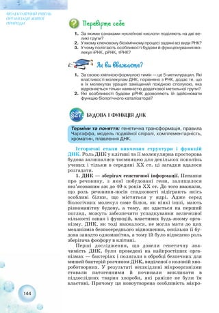 Історичні етапи вивчення структури і функцій
ДНК. Роль ДНК у клітині та її молекулярна просторова
будова залишалися таємницею для декількох поколінь
учених і тільки в середині ХХ ст. ці загадки вдалося
розгадати.
1. ДНК — зберігач генетичної інформації. Питання
про речовину, з якої побудовані гени, залишалося
нез’ясованим аж до 40 х років ХХ ст. До того вважали,
що роль речовини носія спадковості відіграють якісь
особливі білки, що містяться у ядрі. Адже серед
біологічних молекул саме білки, як ніякі інші, мають
різноманітну будову, а тому, як здається на перший
погляд, можуть забезпечити успадкування величезної
кількості ознак і функцій, властивих будь якому орга-
нізму. ДНК, як тоді вважалося, не могла мати до цих
механізмів безпосереднього відношення, оскільки її бу-
дова занадто одноманітна, а тому їй було відведено роль
зберігача фосфору в клітині.
Перші дослідження, що довели генетичну зна-
чимість ДНК, були проведені на найпростіших орга-
нізмах — бактеріях і полягали в обробці безпечних для
мишей бактерій розчином ДНК, виділеної з колоній хво-
роботворних. У результаті нешкідливі мікроорганізми
ставали патогенними й починали викликати в
піддослідних тварин хвороби, які раніше не були їм
властиві. Причому ця новоутворена особливість мікро-
144
МОЛЕКУЛЯРНИЙ РІВЕНЬ
ОРГАНІЗАЦІЇ ЖИВОЇ
ПРИРОДИ
1. За якими ознаками нуклеїнові кислоти поділяють на дві ве-
ликі групи?
2. У якому ключовому біохімічному процесі задіяні всі види РНК?
3. У чому полягають особливості будови й функціонування мо-
лекул іРНК, рРНК, тРНК?
БУДОВА І ФУНКЦІЯ ДНК§27.
Терміни та поняття: генетична трансформація, правила
Чаргаффа, модель подвійної спіралі, комплементарність,
хроматин, плавлення ДНК.
1. За своєю хімічною формулою тимін — це 5 метилурацил. Які
властивості молекулам ДНК, порівняно з РНК, додає те, що
в їх молекулах урацил заміщений похідною сполукою, яка
відрізняється тільки наявністю додаткової метильної групи?
2. Які особливості будови рРНК дозволяють їй здійснювати
функцію біологічного каталізатора?
 