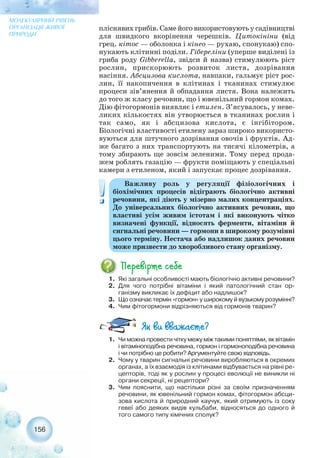 пліснявих грибів. Саме його використовують у садівництві
для швидкого вкорінення черешків. Цитокініни (від
грец. кітос — оболонка і кінео — рухаю, спонукаю) спо-
нукають клітинні поділи. Гібереліни (уперше виділені із
гриба роду Gibberella, звідси й назва) стимулюють ріст
рослин, прискорюють розвиток листя, дозрівання
насіння. Абсцизова кислота, навпаки, гальмує ріст рос-
лин, її накопичення в клітинах і тканинах стимулює
процеси зів’янення й обпадання листя. Вона належить
до того ж класу речовин, що і ювенільний гормон комах.
Дію фітогормонів виявляє і етилен. З’ясувалось, у неве-
ликих кількостях він утворюється в тканинах рослин і
так само, як і абсцизова кислота, є інгібітором.
Біологічні властивості етилену зараз широко використо-
вуються для штучного дозрівання овочів і фруктів. Ад-
же багато з них транспортують на тисячі кілометрів, а
тому збирають ще зовсім зеленими. Тому перед прода-
жем роблять газацію — фрукти поміщають у спеціальні
камери з етиленом, який і запускає процес дозрівання.
156
МОЛЕКУЛЯРНИЙ РІВЕНЬ
ОРГАНІЗАЦІЇ ЖИВОЇ
ПРИРОДИ
1. Які загальні особливості мають біологічно активні речовини?
2. Для чого потрібні вітаміни і який патологічний стан ор-
ганізму викликає їх дефіцит або надлишок?
3. Що означає термін «гормон» у широкому й вузькому розумінні?
4. Чим фітогормони відрізняються від гормонів тварин?
Важливу роль у регуляції фізіологічних і
біохімічних процесів відіграють біологічно активні
речовини, які діють у мізерно малих концентраціях.
До універсальних біологічно активних речовин, що
властиві усім живим істотам і які виконують чітко
визначені функції, відносять ферменти, вітаміни й
сигнальні речовини — гормони в широкому розумінні
цього терміну. Нестача або надлишок даних речовин
може призвести до хворобливого стану організму.
1. Чи можна провести чітку межу між такими поняттями, як вітамін
і вітаміноподібна речовина, гормон і гормоноподібна речовина
і чи потрібно це робити? Аргументуйте свою відповідь.
2. Чому у тварин сигнальні речовини виробляються в окремих
органах, а їх взаємодія із клітинами відбувається на рівні ре-
цепторів, тоді як у рослин у процесі еволюції не виникли ні
органи секреції, ні рецептори?
3. Чим пояснити, що настільки різні за своїм призначенням
речовини, як ювенільний гормон комах, фітогормон абсци-
зова кислота й природний каучук, який отримують із соку
гевеї або деяких видів кульбаби, відносяться до одного й
того самого типу хімічних сполук?
 
