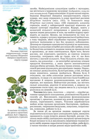 засоби. Найвідомішим алкалоїдом грибів є мускарин,
що міститься в червоному мухоморі (подумайте, чому він
так називається). Серед алкалоїдів є й дуже сильні отрути.
Індіанці Південної Америки використовують отруту
кураре, яку вони отримують із кори тропічної рослини
Strychnos toxifera (мал. 151). Із близького виду
Strychnos nux vomica (мал. 152) отримують алкалоїд
стрихнін, який у лабораторній практиці відносять до
першої категорії отруйних речовин. Кураре, навіть у
незначній кількості потрапивши в крихітну ранку,
вражає нерви дихальних м’язів, що майже відразу приз-
водить до задухи. Цікаво, що незважаючи на таку ак-
тивність, кураре у шлунку перетравлюється й руйнується,
а тому тварини, вбиті отруйними стрілами, використо-
вуються індіанцями в їжу без жодного побоювання.
Дотепер не отримано однозначної відповіді на запитання,
навіщо ж алкалоїди потрібні рослинам або грибам, якщо
їх біологічна активність жодним чином не проявляється
в організмах, де вони синтезуються. Крім того, багато
рослин, які втрачають здатність до синтезу певного
алкалоїду, почувають себе не гірше, ніж ті, що його
містять у значній кількості. Тому більшість вчених вва-
жають, що алкалоїди — це непотрібні організму кінцеві
продукти біосинтезу, у яких просто накопичуються
відходи обміну речовин. На думку інших вчених, у такий
спосіб рослини відлякують рослиноїдних тварин. Однак,
як показує досвід екологів, були б рослини, а той, хто буде
ними живитися, завжди знайдеться. Можна було б
очікувати, що якби алкалоїди давали рослинам якісь
переваги, то види з їх значним вмістом стали б найбільш
масовими й широко розповсюдженими, але найімо-
вірніше, все навпаки. Найчастіше рослини, що містять
сильні алкалоїди, рідкісні й нечисленні, а широко по-
ширеними стали тому, що людина ввела їх у культуру й
розселила по земній кулі.
Токсини (від грец. токсікон — отрута) — отруйні ре-
човини природного походження, різноманітної будови й
способу дії. Викликають порушення функціонування
організму і, зрештою, залежно від дози й характеру ура-
ження, спричинюють смерть. Токсини виробляються
майже всіма групами організмів: бактеріями, грибами,
рослинами, тваринами (медузами, павуками, скорпіона-
ми, комахами, рибами та ін.).
За типом дії на організм людини природні отрути
поділяються на кілька груп: ушкоджують кров, знижують
проникність судин (отрути деяких бактерій, рослин і ба-
гатьох видів змій); ушкоджують внутрішні органи (отрута
блідої поганки та ін.); викликають омертвіння тканин (от-
рути змій); нервово паралітичні (отрута кобри, риби фугу,
а також токсини зі шкіри деяких видів тропічних жаб).
158
МОЛЕКУЛЯРНИЙ РІВЕНЬ
ОРГАНІЗАЦІЇ ЖИВОЇ
ПРИРОДИ
Мал. 151.
Рослина стріхнос
отрутоносний, з кори
якої індіанці Південної
Америки виробляють
отруту кураре
Мал. 152.
Із насіння чилибухи,
що росте в тропічних
районах Азії і Африки,
отримують стрихнін
 