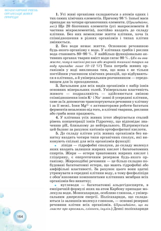 1. Усі живі організми складаються з атомів одних і
тих самих хімічних елементів. Причому 98 % їхньої маси
припадає на чотири органогенних елементи. (Пригадайте,
які.) Ще 20 біогенних елементів (усі макроелементи й
частина мікроелементів), постійно входять до складу
клітини. Без них неможливе життя клітини, хоча їх
співвідношення в різних організмів і типах клітин
змінюється.
2. Без води немає життя. Основною речовиною
будь якого організму є вода. У клітинах грибів і рослин
вода становить 80–90 %. У найбільш функціонально ак-
тивних органах тварин вміст води сягає 90 %. (Як ви вва-
жаєте, чому в насінні рослин або жировій тканині тварин на
воду припадає лише 10–12 %?) Така потреба живих ор-
ганізмів у воді викликана тим, що вона є не тільки
постійним учасником хімічних реакцій, що відбувають-
ся в клітинах, а й універсальним розчинником — середо-
вищем для їх проходження.
3. Загальним для всіх видів організмів є набір іонів
основних мінеральних солей. Універсальна властивість
живого — подразливість — здійснюється зміною
співвідношення іонів K+ і Na+ зовні й усередині клітини,
саме за їх допомогою транспортуються речовини у клітину
і за її межі. Іони Mg2+ є активаторами роботи багатьох
ферментів незалежно від того, в клітині тварини, рослини
або гриба вони працюють.
4. У клітинах усіх живих істот зберігається сталий
рівень концентрації іонів Гідрогену, що відповідає зна-
ченню рН, близькому до нейтрального. Підтримується
цей баланс за рахунок катіонів ортофосфатної кислоти.
5. До складу клітин усіх живих організмів без ви-
нятку входять чотири типи органічних сполук, які ви-
конують спільні для всіх організмів функції:
˜ ліпіди — гідрофобні сполуки, до складу молекул
яких входять залишки жирних кислот і багатоатомних
спиртів. Жири — естери триатомних жирних кислот і
гліцерину, є енергетичним резервом будь якого ор-
ганізму. Жироподібні речовини — це більш складно по-
будовані багатоатомні естери, що мають гідрофобні або
амфіфільні властивості. За рахунок цього вони здатні
утримувати в середині клітини воду, а тому фосфоліпіди
є обов’язковими компонентами клітинних мембран всіх
організмів без винятку;
˜ вуглеводи — багатоатомні альдегідоспирти, в
емпіричній формулі яких на атом Карбону припадає мо-
лекула води. Моносахариди, особливо глюкоза, є універ-
сальним джерелом енергії. Полісахариди, що склада-
ються із залишків молекул глюкози, — основні резервні
речовини клітин всіх організмів. (Пригадайте, що ви
знаєте про крохмаль, глікоген, інулін.) Деякі полісахариди
164
МОЛЕКУЛЯРНИЙ РІВЕНЬ
ОРГАНІЗАЦІЇ ЖИВОЇ
ПРИРОДИ
 
