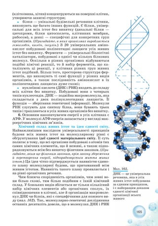 (клітковина, хітин) концентруються на поверхні клітин,
утворюючи захисні структури;
˜ білки — унікальні будівельні речовини клітини,
виконують ще багато інших функцій. Є білки, універ-
сальні для всіх істот без винятку (дихальні білки —
цитохроми, білки цитоскелета, клітинних мембран,
рибосом), а деякі — специфічні для конкретних груп
організмів. (Пригадайте, в яких організмах виробляється
гемоглобін, казеїн, інсулін.) З 20 універсальних аміно-
кислот побудовані поліпептидні ланцюги усіх живих
істот без винятку. Ферменти — універсальні біологічні
каталізатори, побудовані з однієї чи кількох білкових
молекул. Оскільки в різних організмах відбуваються
подібні хімічні реакції, то й набір ферментів, що ка-
талізують ці реакції, у клітинах різних груп живих
істот подібний. Більш того, просторова структура фер-
ментів, що виконують ті самі функції у різних видів
організмів, а також послідовність амінокислот в їх
поліпептидних ланцюгах дуже схожі;
˜ нуклеїнові кислоти (ДНК і РНК) входять до складу
всіх клітин без винятку. Побудовані вони з чотирьох
типів нуклеотидів. ДНК — подвійна макромолекула, яка
складається з двох полінуклеотидних ланцюгів. Її
функція — зберігання генетичної інформації. Молекули
РНК слугують для синтезу білка, вони бувають трьох
типів і трапляються в усіх живих організмів без винятку.
6. Основним накопичувачем енергії в усіх клітинах є
АТФ. У молекулі АТФ енергія запасається у вигляді мак-
роергічних хімічних зв’язків.
Хімічний склад живих істот та ідея єдності світу.
Найважливішим наслідком універсальності принципів
будови всіх живих істот на молекулярному рівні є
обґрунтування ідеї єдності матеріального світу. Її суть
полягає в тому, що всі організми побудовані з атомів тих
самих хімічних елементів, що й неживі, а також підпо-
рядковуються всім без винятку фізичним законам. (При-
гадайте, яким ще фізичним законам, крім закону збереження
й перетворення енергії, підпорядковується життя живих
істот.) Ця ідея чітко підтверджується наявністю єдино-
го плану молекулярної будови, що притаманний всім
живим істотам. Наявність такого плану проявляється і
на рівні органічних речовин.
Чим ближча спорідненість організмів, чим зовні во-
ни більш схожі, тим більш подібним є їхній хімічний
склад. У близьких видів збігається не тільки кількісний
набір хімічних елементів або органічних сполук, їх
співвідношення в клітині, але й організація макромоле-
кул ДНК чи білків, які є специфічними для кожного ви-
ду (мал. 162). Так, молекулярно генетичні дослідження
останніх десятиліть довели, що в молекулах ДНК і РНК
165
Мал. 162.
ДНК — це універсальна
речовина, яка в усіх
живих істот побудована
за єдиним принципом,
і є найкращим доказом
єдності хімічної
організації всього
живого
 