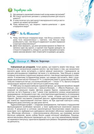 167
1. Що доводить однаковий елементний склад живих організмів?
2. Які класи органічних речовин є універсальними для всього
живого?
3. У чому полягає суть ідеї єдності матеріального світу в засто-
суванні до живих організмів?
4. Чому вважається, що людина і мавпа шимпанзе — дуже
спорідненні види?
Ñåì³íàð 8. Масло Лоренцо
Інформація до роздумів. Існує думка, що користь жирів тим вища, чим
більше в них ненасичених жирних кислот. Це пов’язано з тим, що ненасичені
кислоти дуже легко вступають у хімічні реакції окиснення і приєднання за
місцем розташування подвійних зв’язків у їх молекулах. Чим більше в жирах
похідних насичених (граничних) жирних кислот, тим вища температура їх плав-
лення. У яловичому та баранячому жирах, що швидко застигають, вміст гліце-
ридів насичених кислот близько 51 %, у свинячому жирі їх трохи менше (40 %),
тому він плавиться легше, а в соняшниковій олії — тільки 17 %. Багато похідних
ненасичених жирних кислот міститься в риб’ячому жирі.
У 1992 році на екрани вийшов художній фільм, що змусив мільйони людей
плакати й практично стількох же — вивчати біохімію, — «Масло Лоренцо», зас-
нований на реальних подіях. Дитина родини Одоне, нормальний веселий
хлопчик на ім’я Лоренцо у віці 7 років став проявляти ознаки незрозумілого
захворювання: погіршився слух і зір, спостерігалася дратівливість зі спалахами
буйства, порушилися координація рухів і мова, згодом настали судоми й
параліч. Дитині поставили страшний діагноз: адренолейкодистрофія. Через
рік повністю паралізований хлопчик навіть не був здатний ковтнути слину.
Медицина дала хлопчику ще два роки життя.
Адренолейкодистрофія — спадкове захворювання, пов’язане з порушенням
функціонування особливих органел, у яких здійснюється окиснення жирних
кислот. У результаті в клітинах накопичуються багатоатомні жирні кислоти,
внаслідок чого відбувається руйнування мієлінової оболонки нервових воло-
кон. Мієлінова оболонка — електроізолююча оболонка, що покриває аксони
багатьох нейронів, являє собою безліч шарів клітинної мембрани. Пошкод-
ження мієлінових оболонок призводить до того, що стає неможливою переда-
ча нервового імпульсу; одночасно вражається умовна і безумовна рефлектор-
на діяльність.
1. Чому, чим більше споріднені види, тим більш схожою є бу-
дова їхніх макромолекул і, навпаки, чим більше види
розійшлися у часі, тим більші їх відмінності на рівні первинної
структури макромолекул?
2. Деякі вчені вважають, що різні організми виникли на Землі не-
залежно один від одного, а єдиний план будови доводить не
стільки їх спорідненість, скільки те, що вони підкоряються одна-
ковим законам фізики і хімії. Спростуйте чи доведіть цю думку.
 