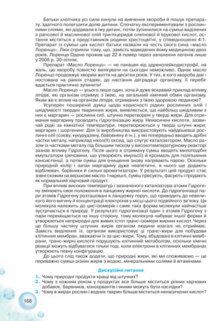 Батьки хлопчика усі сили кинули на вивчення хвороби й пошук препара-
ту, здатного полегшити долю дитини. Спочатку експериментували з рослин-
ними оліями, які додавали в їжу дитині, потім зупинилися на суміші виділених
з рапсової й маслинової олій тригліцеридів олеїнової й ерукової кислот, ос-
тання міститься у представників родини хрестоцвітні, у співвідношенні 4:1.
Препарат із суміші цих кислот батьки назвали на честь свого сина «масло
Лоренцо». Ліки сприяли тому, що, замість відведених йому медициною двох
років, Лоренцо Одоне прожив ще 22 й помер через запалення легенів лише
у 2008 р. 30 літнім.
Препарат «Масло Лоренцо» — не панацея від адренолейкодистрофії, на
жаль, цю хворобу повністю вилікувати на сьогодні неможливо. Однак масло
Лоренцо продовжує хворим життя на десятки років. У тих, в кого хвороба діаг-
ностована на ранніх стадіях, до настання деградації організму, її перебіг
вдається практично зупинити!
Масло Лоренцо — усього лише один, хоча й дуже яскравий приклад впливу
ліпідів, які організм отримує з їжею, на загальний хімічний обмін організму.
Яким же є вплив на організм ліпідів, отриманих з їжею здоровою людиною?
Усупереч поширеній думці щодо корисності рідких рослинних олій і
шкідливості твердих тваринних жирів, виявляється, що найбільш шкідливим з
них є маргарин — рослинні олії, штучно перетворені у тверді жири. Для отри-
мання маргарину проводять гідрогенізацію жиру. Ненасичені кислоти, зазви-
чай рідкі за кімнатної температури, перетворюються у тверді штучні жири:
маргарин і шортенинг. Для їх виробництва використовують найдешевші рос-
линні олії (соєву, кукурудзяну, бавовняну й ін.), у які попередньо вводять дрібні
частки металу, наприклад нікол(II) оксид, що слугує каталізатором. Масло ра-
зом із частками металу під більшим тиском у високотемпературному реакторі
зазнає впливу Гідрогену. Після цього в отриману суміш вводять милоподібні
емульгатори (речовини, що утворюють емульсії) й крохмаль для поліпшення
консистенції, а потім суміш для очищення знову нагрівають парою. Оскільки
природній колір і запах маргарину дуже неапетитні, в нього ще додають
відбілювач, барвники й сильні ароматизатори. У результаті цей продукт стає
зовні схожим на вершкове масло. І нарешті, суміш пресують, фасують і продають
як нормальний харчовий продукт.
При впливі високих температур і зазначеного каталізатора атоми Гідроге-
ну змінюють своє положення в ланцюжку жирної кислоти. До гідрогенізації па-
ри атомів Гідрогену розташовані в ланцюжку поруч, що приводить до невели-
кого його вигину й концентрації електронів у місці цього подвійного зв’язку. Ця
молекула належить до цис ізомерів і саме така форма молекули найчастіше
зустрічається в природі. У результаті гідрогенізації один з атомів Гідрогену з
пари переміщається на іншу сторону, тому молекула набуває іншої форми й
утворюються неприродні для живих істот транс ізомери жирних кислот. Через
це більшу частину штучних жирів організм людини взагалі не сприймає.
Замість виділення їх, організм використовує ці транс жири для побудови
клітинних мембран, вважаючи їх за цис жири. Тому, вбудовані в клітинні мемб-
рани, транс жирні кислоти порушують клітинний метаболізм, оскільки хімічні
реакції можуть відбуватися тільки тоді, коли електрони в клітинних мембранах
утворюють певну конфігурацію.
До цього слід також додати, що природні жири, які ми споживаємо — це
переважно суміші різних жирів з водою, мінеральними солями й вітамінами.
Дискусійні питання
1. Чому природні продукти кращі від штучних?
2. Чому з кожним роком у продуктах все більше міститься різних харчових
добавок, барвників, консервантів і якими можуть бути наслідки?
3. Чому в жирах рослин і водних тварин більше міститься ненасичених кислот?
168
 