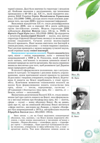 17
тарної ознаки. Далі було вивчено їх структуру і механізм
дії. Особливе значення у дослідженнях, що інтенсивно
проводилися в 40–50 х рр. XX ст., мали відкриття ака-
деміка НАН України Сергія Михайловича Гершензона
(мал. 33) (1906–1999), досліди якого стали основою дове-
дення того, що саме ДНК є носієм спадкової інформації.
Важливим відкриттям XX ст. стало розшифрування
структури ДНК, яке в середині 50 х років здійснила
група англійських учених. Модель структури ДНК
побудували Джеймс Вотсон (мал. 34) (р. н. 1928) та
Френсіс Гаррі Крік (мал. 35) (1916–2004). Це відкриття
є початком молекулярної біології — науки, яка вивчає
структуру й функції біологічних молекул та молекулярні
основи спадковості. Сучасні успіхи молекулярної
біології вражають. Нині можна вмістити ген бактерій в
геном рослини, ген рослини — в геном тварини і навпаки.
Такі досліди проводять у межах напряму сучасної науки,
який отримав назву генної інженерії.
Виникнення і розвиток екології. Термін екологія (від
грец. ойкос — оселя, середовище, логос — вчення) був
запроваджений у 1869 р. Е. Геккелем, який окреслив
коло питань, пов’язаних із впливом чинників живої й
неживої природи на життя організмів. Ця наука первинно
виникла виключно для того, щоб розвивати ідеї Дарвіна
щодо природного добору.
В екології сформувалися положення, що є актуаль-
ними й сьогодні: 1) тварини і рослини живуть угрупо-
ваннями, яким притаманні власні правила та закони;
2) рослини і тварини утворюють покрив Землі; 3) речо-
вина й енергія на Землі перебувають у стані круго-
обігу. Ключовим моментом становлення екології як
науки було формулювання понять екосистема (від
грец. ойкос — оселя, середовище, система —
об’єднання) і біогеоценоз (від грец. біо — життя, ге —
Земля, коїнос — загальний).
Визначним досягненням біології XX ст. стало виник-
нення ідеї про єдність живого на Землі, яка сформувала-
ся у вигляді вчення про біосферу (від грец. біо — життя,
сфера — куля) — живу оболонку Землі. Як не дивно,
ідею про те, що на зовнішній оболонці Землі міститься
«сфера життя», висловив ще Ламарк, а термін «біосфе-
ра» був запроваджений у 1875 р. австрійським геологом
Едуардом Зюссом (мал. 36) (1831–1914).
Зюсс писав: «...як на Сонці виділяють концентричні
оболонки, так, напевно, і на Землі можна відрізнити обо-
лонки, з яких кожна знаходиться у численних зв’язках з
іншими... Перша оболонка — атмосфера, друга — гідросфе-
ра і третя — літосфера... Одне здається чужорідним на цьо-
му великому, утвореному зі сфер небесному тілі, а саме —
органічне життя. Там воно обмежене певною зоною на
Мал. 35.
Ф. Крік
Мал. 36.
Е. Зюсс
 