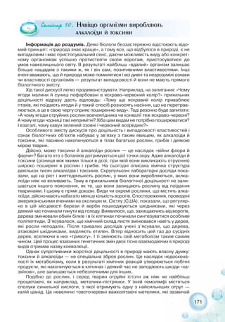 171
Інформація до роздумів. Деякі біологи беззастережно відстоюють відо-
мий принцип: «природа знає краще», а тому все, що відбулося в природі, є не
випадковим і має пристосувальний сенс, даючи можливість виду або конкрет-
ному організмові успішно протистояти своїм ворогам, пристосуватися до
умов навколишнього світу. В результаті найбільш «вдалий» організм залишає
більше нащадків з такими ж, як і він сам, позитивними властивостями. Інші
вчені вважають, що й природа може помилятися і всі дивні та незрозумілі ознаки
чи властивості організмів — результат випадковості й вони не мають прямого
біологічного змісту.
Хід такої дискусії легко продемонструвати. Наприклад, на запитання: «Чому
ягоди малини й суниці пофарбовані в яскраво червоний колір?» прихильник
доцільності відразу дасть відповідь: «Тому що яскравий колір приваблює
птахів, які поїдають ягоди й у такий спосіб розносять насіння, що не перетрав-
люється, а це в свою чергу сприяє поширенню виду». Тоді резонно буде запитати:
«А чому ягоди отруйних рослин вовчеягідника чи конвалії теж яскраво червоні?
А чому ягоди чорниці такі непримітні? Хіба цим видам не потрібно поширюватися?
І взагалі, чому кавун зелений ззовні і червоний всередині?»
Особливого змісту дискусія про доцільність і випадковості властивостей і
ознак біологічних об’єктів набуває у зв’язку з таким явищем, як алкалоїди й
токсини, які пасивно накопичуються в тілах багатьох рослин, грибів і деякою
мірою тварин.
Дійсно, може токсини й алкалоїди рослин — це наслідок «війни флори й
фауни»? Багато хто з ботаніків дотримуються цієї точки зору. Адже алкалоїди й
токсини (різниця між якими тільки в дозі, при якій вони викликають отруєння)
широко поширені в рослин і грибів. На сьогодні описана хімічна структура
декількох тисяч алкалоїдів і токсинів. Скрупульозні лабораторні досліди пока-
зали, що на ріст і життєдіяльність рослин, у яких вони виробляються, аклка-
лоїди ніяк не впливають. Тому в прихильників біологічної доцільності не зали-
шається іншого пояснення, як те, що вони захищають рослину від поїдання
тваринами. І цьому є прямі докази. Види чи окремі рослини, що містять алка-
лоїди, дійсно мають набагато меншу кількість ворогів. Спостереження, проведені
американськими вченими на околицях м. Сієтлу (США), показали, що регуляр-
но в цій місцевості берези й верби пошкоджуються шкідниками, які через
деякий час починали гинути від голоду. Виявилося, що, захищаючись від ворогів,
дерева змінювали обмін білків і в їх клітинах починали синтезуватися особливі
поліпептиди. З’ясувалося, що хімічний склад листя змінювався навіть у дерев,
які росли неподалік. Після тривалих дослідів учені з’ясували, що дерева,
атаковані шкідниками, виділяють етилен. Вітер відносить цей газ до сусідніх
дерев, вселяючи в них «тривогу». І ті змінюють свій метаболізм таким самим
чином. Цей процес взаємних генетичних змін двох тісно взаємодіючих в природі
видів отримав назву коеволюції.
Однак супротивники жорсткої доцільності в природі мають власну думку:
токсини й алкалоїди — не спеціальна зброя рослин. Це наслідок недоскона-
лості їх метаболізму, коли в результаті хімічних реакцій утворюються побічні
продукти, які накопичуються в клітинах і деякий час не заподіюють шкоди «ха-
зяїнові», але залишаються небезпечними для інших.
Подібно до рослин, і серед тварин отруйні істоти аж ніяк не найбільш
процвітаючі, як наприклад, метелики пістрянки. У їхній гемолімфі містяться
сполуки синильної кислоти, з якої отримують одну з найсильніших отрут —
калій ціанід. Це невеличкі товсточеревні важколітаючі метелики, які зазвичай
Ñåì³íàð 10. Навіщо організми виробляють
алкалоїди й токсини
 