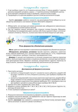 ²íñòðóêòèâíà êàðòêà
173
²íñòðóêòèâíà êàðòêà
Дослідження дії ферменту каталази
1. Приготуйте витяжки:
˜ розітріть у порцеляновій ступці 5 г соковитих лусок цибулини, додайте 50
мл води і налийте по 5 мл утвореного розчину у дві пробірки (пробірки №
1 і № 2);
˜ розітріть у порцеляновій ступці кілька шматочків сирої картоплі, додайте 50 мл
води і налийте по 5 мл утвореного розчину у дві пробірки (пробірки № 3 і № 4);
˜ дрібно наріжте шматочок м’яса (масою приблизно 10 г), розподіліть його на
дві пробірки і долийте в кожну 20 мл води (пробірки № 5 і № 6).
2. Прокип’ятіть вміст пробірок № 2, № 4, № 6.
3. Додайте в кожну пробірку (№ 1, № 2, № 3, № 4, № 5, № 6) розчин гідроген пе-
роксиду об’ємом 3 мл.
4. У яких пробірках відбуваються зміни?
Оформлення результатів роботи
1. Результати виконання експерименту оформіть у вигляді таблиці.
2. Надайте пояснення явищам, що відбувались при дії гідроген пероксиду на живі
та мертві клітини рослин і тварин.
3. Зробіть висновок про наявність у використаному біологічному матеріалі фер-
менту каталази та зазначте умови її активності.
1. У дві пробірки помістіть по 5 крапель розчину білка. У першу додайте 1 краплю
розчину купрум(ІІ) сульфату, у другу — 1 краплю розчину плюмбум(ІІ) ацетату.
2. Спостерігайте утворення осаду в пробірках, зазначте колір осадів.
3. Продовжуйте по краплям додавати розчин солей до розчинення осадів.
Оформлення результатів роботи
Зробіть висновок з роботи і зазначте, яку денатурацію білків (оборотну чи не-
оборотну) викликають солі важких металів. Виконайте завдання.
Завдання
1. Обґрунтуйте, які наслідки для живих організмів має забруднення навколишньо-
го середовища солями важких металів.
2. Під час надання першої допомоги при отруєнні солями Купруму, Меркурію,
Плюмбуму постраждалому дають молоко або білок курячого яйця, а потім ви-
кликають блювоту. Поясніть, на яких властивостях білків базується цей захід.
Роль ферментів у біохімічних реакціях
Мета: здійснити експеримент із визначення ролі ферментів у біохімічних реакціях
Обладнання, матеріали, речовини: бульби картоплі, цибулина, шматочок
м’яса (масою приблизно 10 г), розчин гідроген пероксиду (ω = 3 %), порцелянова
ступка з товкачиком, пробірки, спиртівка, препарувальна голка
Довідка: У процесі життєдіяльності в клітинах утворюється гідроген пероксид
(Н2О2), який для живих організмів є отруйною речовиною, оскільки здатний викли-
кати денатурацію білків. Фермент каталаза, розщеплюючи гідроген пероксид на
воду й кисень, захищає клітини організмів від накопичення цієї речовини.
 