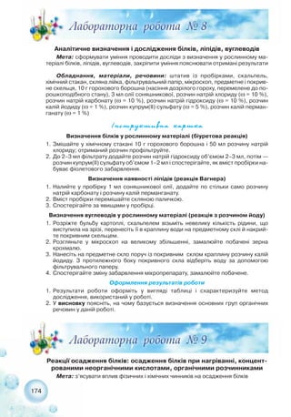Аналітичне визначення і дослідження білків, ліпідів, вуглеводів
Мета: сформувати уміння проводити досліди з визначення у рослинному ма-
теріалі білків, ліпідів, вуглеводів, закріпити уміння пояснювати отримані результати
Обладнання, матеріали, речовини: штатив із пробірками, скальпель,
хімічний стакан, скляна лійка, фільтрувальний папір, мікроскоп, предметне і покрив-
не скельця, 10 г горохового борошна (насіння дозрілого гороху, перемелене до по-
рошкоподібного стану), 3 мл олії соняшникової, розчин натрій хлориду (ω = 10 %),
розчин натрій карбонату (ω = 10 %), розчин натрій гідроксиду (ω = 10 %), розчин
калій йодиду (ω = 1 %), розчин купрум(ІІ) сульфату (ω = 5 %), розчин калій перман-
ганату (ω = 1 %)
174
²íñòðóêòèâíà êàðòêà
Реакції осадження білків: осадження білків при нагріванні, концент-
рованими неорганічними кислотами, органічними розчинниками
Мета: з’ясувати вплив фізичних і хімічних чинників на осадження білків
Визначення білків у рослинному матеріалі (біуретова реакція)
1. Змішайте у хімічному стакані 10 г горохового борошна і 50 мл розчину натрій
хлориду; отриманий розчин профільтруйте.
2. До 2–3 мл фільтрату додайте розчин натрій гідроксиду об’ємом 2–3 мл, потім —
розчин купрум(ІІ) сульфату об’ємом 1–2 мл і спостерігайте, як вміст пробірки на-
буває фіолетового забарвлення.
Визначення наявності ліпідів (реакція Вагнера)
1. Налийте у пробірку 1 мл соняшникової олії, додайте по стільки само розчину
натрій карбонату і розчину калій перманганату.
2. Вміст пробірки перемішайте скляною паличкою.
3. Спостерігайте за явищами у пробірці.
Визначення вуглеводів у рослинному матеріалі (реакція з розчином йоду)
1. Розріжте бульбу картоплі, скальпелем візьміть невелику кількість рідини, що
виступила на зрізі, перенесіть її в краплину води на предметному склі й накрий-
те покривним скельцем.
2. Розгляньте у мікроскоп на великому збільшенні, замалюйте побачені зерна
крохмалю.
3. Нанесіть на предметне скло поруч із покривним склом краплину розчину калій
йодиду. З протилежного боку покривного скла відберіть воду за допомогою
фільтрувального паперу.
4. Спостерігайте зміну забарвлення мікропрепарату, замалюйте побачене.
Оформлення результатів роботи
1. Результати роботи оформіть у вигляді таблиці і схарактеризуйте метод
дослідження, використаний у роботі.
2. У висновку поясніть, на чому базується визначення основних груп органічних
речовин у даній роботі.
 