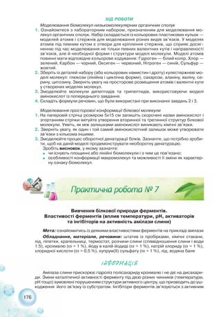 176
ХІД РОБОТИ
Моделювання біомолекул низькомолекулярних органічних сполук
1. Ознайомтеся з лабораторним набором, призначеним для моделювання мо-
лекул органічних сполук. Набір складається із кольорових пластикових кульок —
моделей атомів і стержнів для моделювання різних видів зв’язків. У моделях
атомів під певним кутом є отвори для кріплення стержнів, що сприяє досяг-
ненню під час моделювання не тільки певних валентних кутів і направленості
зв’язків, але й необхідної форми і структури моделі молекули. Моделі атомів
повинні мати відповідне кольорове кодування: Гідроген — білий колір, Хлор —
зелений, Карбон — чорний, Оксиген — червоний, Нітроген — синій, Сульфур —
жовтий.
2. Зберіть із деталей набору (або кольорових намистин і дроту) кулестержневі мо-
делі молекул: глюкози (лінійна і циклічна форми), сахарози, аланіну, валіну, се-
рину, цитозину. Зверніть увагу на просторове розміщення атомів і валентні кути
у створених моделях молекул.
3. Змоделюйте молекули дипептидів та трипептидів, використовуючи моделі
амінокислот із попереднього завдання.
4. Складіть формули речовин, що були використані при виконанні завдань 2 і 3.
Моделювання просторової конформації білкової молекули
1. На паперовій стрічці розміром 5х15 см запишіть скорочені назви амінокислот і
згортанням стрічки імітуйте утворення вторинної та третинної структур білкової
молекули. Уявіть, як між залишками амінокислот виникають хімічні зв’язки.
2. Зверніть увагу, як один і той самий амінокислотний залишок може утворювати
зв’язки з кількома іншими.
3. Змоделюйте процес оборотної денатурації білків. Зазначте, що потрібно зроби-
ти, щоб на даній моделі продемонструвати необоротну денатурацію.
Зробіть висновок, у якому зазначте:
˜ чи існують площинні або лінійні біомолекули і з чим це пов’язано;
˜ особливості конформації макромолекул та можливості її зміни як характер-
ну ознаку біомолекул.
Амілаза слини прискорює гідроліз полісахариду крохмалю і не діє на дисахари-
ди. Зміни каталітичної активності ферменту під дією різних чинників (температури,
рН тощо) зумовлені порушенням структури активного центру, що призводить до уш-
кодження його зв’язку із субстратом. Інгібітори ферментів зв’язуються з активним
²ÍÔÎÐÌÀÖ²ß
Вивчення білкової природи ферментів.
Властивості ферментів (вплив температури, рН, активаторів
та інгібіторів на активність амілази слини)
Мета: ознайомитись із деякими властивостями ферментів на прикладі амілази
Обладнання, матеріали, речовини: штатив із пробірками, хімічні стакани,
лід, піпетки, крапельниці, термостат, розчини слини (співвідношення слини і води
1:5), крохмалю (ω = 1 %), йоду в калій йодиді (ω = 1 %), натрій хлориду (ω = 1 %),
хлоридної кислоти (ω = 0,5 %), купрум(ІІ) сульфату (ω = 1 %), лід, водяна баня
 