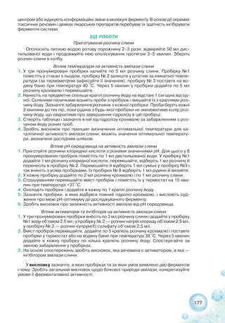 177
центром або індукують конформаційні зміни в молекулі ферменту. В основі дії окремих
токсичних речовин і деяких лікарських препаратів перебуває їх здатність інгібірувати
ферментні системи.
ХІД РОБОТИ
Приготування розчину слини
Ополосніть питною водою ротову порожнину 2–3 рази; відміряйте 50 мл дис-
тильованої води і продовжуйте нею ополіскування протягом 3–5 хвилин. Зберіть
розчин слини в колбу.
Вплив температури на активність амілази слини
1. У три пронумеровані пробірки налийте по 5 мл розчину слини. Пробірку №1
помістіть у стакан з льодом, пробірку № 2 залиште у штативі за кімнатної темпе-
ратури (за термометром зафіксуйте її значення), пробірку № 3 поставте на во-
дяну баню при температурі 40 °С. Через 5 хвилин у пробірки додайте по 5 мл
розчину крохмалю і перемішайте.
2. Нанесіть на предметне скельце краплі розчину йоду на відстані 1 см одна від од-
ної. Скляними паличками візьміть проби з пробірок і змішайте їх з краплями роз-
чину йоду. Зазначте забарвлення розчинів з кожної пробірки. Проби беріть кожні
2 хвилини до тих пір, поки рідина з будь якої пробірки не змінюватиме колір роз-
чину йоду, що свідчитиме про завершення гідролізу в цій пробірці.
3. Створіть таблицю і зазначте в ній хід гідролізу крохмалю за забарвленням з роз-
чином йоду різних проб.
4. Зробіть висновок про принцип визначення оптимальної температури для ка-
талітичної активності амілази слини; вкажіть значення оптимальної температу-
ри, визначене дослідним шляхом.
Вплив рН середовища на активність амілази слини
1. Приготуйте розчини хлоридної кислоти з різними значеннями рН. Для цього у 8
пронумерованих пробірок помістіть по 1 мл дистильованої води. У пробірку №1
додайте 1 мл розчину хлоридної кислоти, перемішайте, відберіть 1 мл розчину й
перенесіть в пробірку № 2. Перемішайте й відберіть 1 мл суміші у пробірку №3 і
так вчиніть з усіма пробірками. Із пробірки № 8 відберіть 1 мл рідини й вилийте.
2. У кожну пробірку додайте по 2 мл розчину крохмалю і по 1 мл розчину слини.
3. Струшуванням перемішайте вміст пробірок і помістіть їх у термостат на 15 хви-
лин при температурі +37 °С.
4. Охолодіть пробірки і додайте в кожну по 1 краплі розчину йоду.
5. Зазначте пробірки, в яких відбувся повний гідроліз крохмалю, і висловіть суд-
ження про межі рН оптимуму дії досліджуваного ферменту.
6. Зробіть висновок про залежність активності амілази від рН середовища.
Вплив активаторів та інгібіторів на активність амілази слини
1. У три пронумеровані пробірки внесіть по 3 мл розчину слини і додайте у пробірку
№1 воду об’ємом 2,5 мл, у пробірку № 2 — розчин натрій хлориду об’ємом 2,5 мл,
у пробірку № 3 — розчин купрум(ІІ) сульфату об’ємом 2,5 мл.
2. Вміст пробірок перемішайте, додайте по 5 крапель розчину крохмалю і поставте
пробірки у термостат або на водяну баню при температурі 38 °С. Через 5 хвилин
додайте в кожну пробірку по кілька крапель розчину йоду. Спостерігайте за
зміною забарвлення у пробірках.
3. На основі спостережень зробіть висновок, яка речовина є активатором, а яка —
інгібітором амілази слини.
У висновку зазначте, в яких пробірках та за яких умов виявлено дію ферментів
і чому. Зробіть загальний висновок щодо білкової природи амілази, конкретизуйте
умови її ферментативної активності.
 