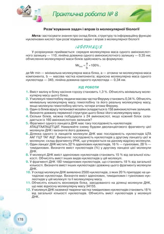 178
Розв’язування задач і вправ із молекулярної біології
Мета: застосувати знання про склад білків, структуру та інформаційну функцію
нуклеїнових кислот при розв’язуванні задач і вправ з молекулярної біології
²ÍÔÎÐÌÀÖ²ß
У розрахунках приймається: середня молекулярна маса одного амінокислот-
ного залишку — 110; лінійна довжина одного амінокислотного залишку — 0,35 нм;
обчислення молекулярної маси білків здійснюють за формулою:
де Mr min — мінімальна молекулярна маса білка, а — атомна чи молекулярна маса
компонента, b — масова частка компонента; відносна молекулярна маса одного
нуклеотида — 345; лінійна довжина одного нуклеотида — 0,34 нм.
ХІД РОБОТИ
1. Вміст валіну в білку насіння гороху становить 1,3 %. Обчисліть мінімальну моле-
кулярну масу цього білка.
2. У молекулі гемоглобіну людини масова частка Феруму становить 0,34 %. Обчисліть
мінімальну молекулярну масу гемоглобіну та його реальну молекулярну масу,
якщо молекула гемоглобіну містить чотири атома Феруму.
3. Один із білків вірусу тютюнової мозаїки складається із 158 амінокислотних залишків.
Визначте довжину первинної структури цього білка і його молекулярну масу.
4. Скільки білків, можна побудувати з 24 амінокислот, якщо кожний білок скла-
дається із 160 амінокислотних залишків?
5. Фрагмент одного ланцюга ДНК має таку послідовність нуклеотидів:
АТАЦГГААТАЦГГЦАТ. Намалюйте схему будови дволанцюгового фрагменту цієї
молекули ДНК і визначте його довжину.
6. Ділянка одного із ланцюгів молекули ДНК має послідовність нуклеотидів ЦТА
ААГ ГЦТ ТАГ АЦГ. Визначте: послідовність нуклеотидів у другому ланцюгу цієї ж
молекули; склад фрагменту іРНК, що утворюється на даному відрізку молекули.
7. Один ланцюг ДНК містить 32 % аденілових нуклеотидів, 16 % — гуанілових, 28 % —
тимідилових. Визначте вміст нуклеотидів (%) у другому ланцюзі цієї молекули
ДНК.
8. У молекулі ДНК вміст аденілових нуклеотидів становить 15 % від загальної кіль-
кості. Обчисліть вміст інших видів нуклеотидів у цій молекулі.
9. У фрагменті ДНК 180 тимідилових нуклеотидів, що становить 18 % від загальної
кількості. Визначте вміст інших нуклеотидів і довжину цього фрагменту молекули
ДНК.
10. У складі молекули ДНК виявлено 2500 нуклеотидів, з яких 20 % припадає на ци-
тиділові нуклеотиди. Визначте вміст аденілових, тимідилових і гуанілових нук-
леотидів у цій молекулі та її молекулярну масу.
11. Обчисліть кількість мономерів білка, закодованого на ділянці молекули ДНК,
що має відносну молекулярну масу 34155.
12. У молекулі ДНК наземної тварини частка тимідилових нуклеотидів становить 18 %
від загальної кількості нуклеотидів. Обчисліть вміст нуклеотидів у молекулі
ДНК.
 