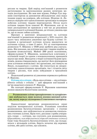 189
рослин та тварин. Цей період пов’язаний з розвитком
застосування та вдосконалення разних оптичних ме-
тодів дослідження. Як вам вже відомо, Роберт Гук пер-
шим спостерігав за допомогою збільшуючих лінз поділ
тканин корку на комірки, або клітини. Пізніше А. Ле-
венгук відкрив світ одноклітинних організмів та вперше
побачив клітини тварин (еритроцити). Після нього
клітини тварин були описані Ф. Фонтаною; але ці та
інші дослідження не призвели у той час до розуміння
універсальності клітинної будови, до чітких уявлень про
те, що ж являє собою клітина.
Прогрес у вивченні мікроанатомії та клітини
пов’язаний із розвитком мікроскопії у XIX столітті. До
цього часу змінилися уявлення про будову клітин: го-
ловним в організації клітини почала вважатися не
клітинна стінка, а саме її вміст. Усі ці спостереження
дозволили Т. Шванну у 1838 році зробити ряд узагаль-
нень. Він показав, що клітини рослин і тварин подібні за
будовою (гомологічні). Майже 200 років положення,
сформульоване Т. Шванном, залишається ключовим у
клітинній теорії та одним з основоположних принципів
науки про живе. Виходячи з теорії клітинної будови орга-
нізмів, можна стверджувати, що життя і його відтворення
поза клітиною неможливі і всі організми, які живуть на
Землі, складаються з клітин. Це стосується як мікрос-
копічних одноклітинних організмів, так і гігантів світу
тварин і рослин, тіло яких побудоване з трильйонів
клітин.
Подальший розвиток ці уявлення отримали в роботах
Р. Вірхова.
Клітина від клітини. «Будь яка клітина — від клітини»
(Omnis cellula e cellula) — цей афоризм пов’язаний з
ім’ям видатного вченого Р. Вірхова.
На сьогодні сформульоване Р. Вірховим означення
можно вважати біологічним законом.
Розмноження клітин прокаріотичних та еукаріотич-
них відбувається лише шляхом ділення вихідної кліти-
ни, якому передує відтворення ії генетичного матеріалу.
Одноклітинні організми розмножуються лише
поділом материнської клітини. Головним способом
розмноження багатоклітинних організмів є статеве
розмноження, яке здійснюється за допомогою спеціаль-
них статевих клітин. Крім того, рослини і гриби утворю-
ють спори — клітини, що слугують для розмноження.
(Пригадайте, чим відрізняється спора від статевих клітин.)
Саме тому більшість багатоклітинних істот, що склада-
ються з мільярдів клітин, беруть початок від окремих
клітин, або двох клітин, що злилися.
 