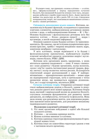 Усупереч тому, що принцип «кожна клітина — з кліти-
ни», сформульований у період зародження сучасної
біології, був визнаний більшістю вчених того часу, неодно-
разово робилися спроби переглянути його. Адже протягом
майже ста років (аж до 50 х років XX ст.) ще з’являлися
псевдонаукові теорії, які пояснювали виникнення клітин з
якоїсь «живої речовини».
Спільность походження всього живого. Клітини, не-
залежно від їх будови і функцій, складаються з однакових
хімічних елементів; найважливішою речовиною живих
клітин є вода, а найпоширенішими йонами — K+ і Na+.
Основна будівельна і функціональна речовина всіх без
винятку клітин — білок; джерело енергії — жири і
вуглеводи, а носій спадкової інформації — ДНК.
Основою єдиного плану будови клітин є їх трикомпо-
нентність. Це означає, що всі клітини еукаріотичних орга-
нізмів (рослин, грибів і тварин) неодмінно мають ядро,
зовнішню мембрану і цитоплазму.
У всіх клітинах, попри відмінності в їх будові і
функціональному призначенні, відбуваються подібні
ключові метаболічні процеси: окиснення жирів і вугле-
водів, синтез білків, PHK і ДНК.
Клітини всіх організмів мають хромосоми, у яких
містяться одиниці спадковості — гени. У генах «записа-
но» план розвитку і будови організмів, колір волосків,
лусок і пір’їн і навіть інстинктивні реакції тварин, фор-
му листка і колір пелюсток квітки рослин. В еукаріотів
генетичний апарат розташований у ядрі. У найпри-
мітивніших — прокаріотичних організмів — немає ядра
як відокремленої структури, хоча в цитоплазмі є чітко
визначене місце, що називається ядерною ділянкою.
Тут, як і в ядрі еукаріотів, міститься ДНК.
Сучасна клітинна теорія. Створення клітинної теорії
стало найважливішою подією в біології, одним із рішу-
чих доказів єдності всієї живої природи. Клітинна теорія
мала значний і вирішальний вплив на розвиток біології,
слугувала головним фундаментом для розвитку таких
дисциплін, як ембріологія, гістологія та фізіологія. Вона
дала основу для розуміння життя, для пояснення родин-
них взаємозв’язків організмів, для розуміння механізму
індивідуального розвитку.
Положення класичної клітинної теорії.
1. Усі живі організми побудовані з однієї або більшої
кількості клітин.
2. Клітина — це основна одиниця життя.
3. Кожна клітина виникає із клітини.
4. Клітина одиниця структури функціонування й орга-
нізації живих істот.
5. Клітина існує як самостійна структура і разом з тим
є частиною всього організму.
190
КЛІТИННИЙ РІВЕНЬ ОРГАНІЗАЦІЇ
ЖИВОЇ ПРИРОДИ
 