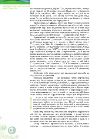 222
КЛІТИННИЙ РІВЕНЬ ОРГАНІЗАЦІЇ
ЖИВОЇ ПРИРОДИ дитини із синдромом Дауна. Так, серед немовлят, матері
яких старші за 45 років, синдром Дауна зустрічається в
100 разів частіше, ніж серед немовлят, матері яких
молодші за 20 років. При цьому частота випадків синд-
рому Дауна майже не залежить від віку батька, а також
кількості вагітностей, що передували.
Крім синдрому Дауна, існує ще багато хромосомних
хвороб, які викликаються збільшенням кількості хромо-
сом різних пар. Так, додаткова хромосома по п’ятій парі
викликає «синдром котячого лементу» (неправильний
розвиток гортані спричиняє порушення голосу немовля-
ти), а додаткова по 22 й парі — «сидром Sturge Weber».
Хромосомні хвороби можуть бути викликані змінами
кількості статевих хромосом. Синдром Шерешевсько-
го Тернера виявляють у жінок з відсутністю однієї
Х хромосоми (ХО). Такі особини відстають у розвитку і
рості, нездатні мати дітей і розумово неповноцінні. Синд-
ром Клайнфельтера (XXY) — коли в хромосомному на-
борі чоловіка присутні дві Х хромосоми. Для таких
індивідуумів характерний високий зріст, довгі кінцівки,
порушення розвитку статевих ознак, безплідність, розу-
мова відсталість. Слід зазначити, що ще рідше мають
місце випадки, коли з’являється не одна, а дві зайві
Х хромосоми. Такі особини з ХХХY набором хромосом
мають уроджений порок серця, аномалії внутрішніх ор-
ганів, недорозвинення статевих органів і розумову
відсталість.
Особливо слід зазначити, що хромосомні хвороби не
піддаються лікуванню.
Описані синдроми — це випадки, коли порушення
каріотипу і структури хромосом не призводить до смерті,
а тільки пригнічує життєдіяльність, і, з урахуванням до-
сягнень сучасної медицини, такі індивідууми виживають
немовлятами, а потім живуть відносно довго. Однак пере-
важна більшість порушень кількості й структури хромо-
сом є летальними (від лат. леталіс — смертельний), і осо-
бини носії з такими порушеннями гинуть ще ембріонами.
Якщо в риб поява триплоїдних особин — явище досить
звичайне і такі особини цілком життєздатні, то серед людей
триплоїди майже не зустрічаються. Науці відомий лише
єдиний такий випадок, що був описаний у важкохворого
хлопчика віком одного року, який страждав на сильне
розумове і фізичне недорозвинення.
Особливу небезпеку викликають вторинні порушення
структури хромосом, що виникають у соматичних
клітинах особин з нормальним каріотипом. Виявляється,
що саме порушення хромосомного апарата є однією з
головних причин виникнення ракових клітин.
Чому виникає хромосомна хвороба у конкретної
людини — дотепер достеменно не зрозуміло. З одного
 