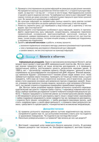 30
5. Проведіть спостереження за рухом інфузорій як реакцією на дію різних чинників.
На предметне скельце за допомогою піпетки помістіть 1–2 краплі культури інфу-
зорій, на відстані 1 см від неї — стільки ж чистої води. Препарувальною голкою
з’єднайте краплі водяним містком. Чи відбуваються зміни в русі інфузорій? Цією
самою голкою до краю культури з найпростішими підсуньте кристалик кухонної
солі. Як змінюється напрямок руху інфузорій?
6. До культури інфузорій на предметному скельці нанесіть одну краплю оцтової
кислоти і спостерігайте за рухом найпростіших у краплину з чистою водою.
7. Помістіть зернятко рису, що перебувало у воді кілька діб, у краплину з чистою
водою. Що спостерігаєте?
8. Проаналізуйте спостережувані особливості руху інфузорій, вкажіть їх причини.
Дайте характеристику руху інфузорій, скориставшись наведеним переліком:
прямолінійний, коливальний, маятникоподібний, хаотичний, повільне пе-
реміщення, швидке переміщення, колові рухи навколо власної осі, рух поштов-
хами, тупим кінцем уперед, гострим кінцем уперед, у напрямку до подразника,
у напрямку від подразника.
9. Зробіть загальний висновок з роботи, в якому зазначте:
˜ значення порівняльно описового методу у вивченні різноманітності організмів;
˜ чим у проведеному дослідженні обумовлений рух інфузорій;
˜ ознаки живого, які ви спостерігали на прикладі інфузорій.
Інформація до роздумів. Один із засновників молекулярної біології, автор
моделі просторової структури ДНК американський генетик Дж. Вотсон закли-
кає вчених приділяти увагу не лише аспектам дослідження, а й проводити
просвітницьку роботу, роз’яснювати цінність результатів наукових даних. З
1989 р. він — організатор і керівник проекту «Геном людини», діяльність якого
спрямована на розшифрування послідовностей ДНК людини. Вчений вважає,
що вивчення будови і різноманітності геномів різних видів живих істот, якою
займається окрема наука геноміка, приводить не тільки до появи знань з цього
предмета, тобто має не тільки теоретичне значення, але й практичне, оскільки
може стати науковою основою для виявлення причин спадкових хвороб. Знан-
ня, отримані при вивченні геному людини, визначать нові напрямки в біотехно-
логії, що зможе сприяти отриманню комерційно привабливих продуктів.
Дж. Вотсон також розробив перелік правил успішного сучасного науковця,
куди включив такі пункти: ˜ наукою треба «горіти»; ˜ науковець повинен мати сво-
боду у виборі проблем дослідження та вміти побачити конкретний результат ро-
боти; ˜ бажано працювати у колективі рівних за інтелектуальним рівнем людей,
а обговорювати результати досліджень варто лише з видатними науковцями;
˜ зайва (надмірна) ерудованість може завадити під час проведення досліджень;
˜ корисно бути трішки «незнайкою»; ˜ треба докладати максимум зусиль, щоб
стати «номером один» у своїй сфері діяльності; ˜ отримати певні результати за-
мало, треба вміти їх презентувати; ˜ конкретна мета не виключає імпровізацію.
Дискусійні питання
1. Ці правила успішного науковця дійсно суттєво відрізняються від загаль-
ноприйнятої думки про те, що успішними вченими стають учні та студенти
зі зразковою поведінкою. Чи поділяєте ви погляди Вотсона?
2. Наскільки універсальними є ці правила? Що можна до них ще додати?
Теми доповідей
1. Життєвий і науковий шлях видатного біолога минулих століть. В доповіді
бажано розкрити такі питання, як: біографічні відомості; життєва позиція;
Ñåì³íàð 1. Біологія в обличчях
 