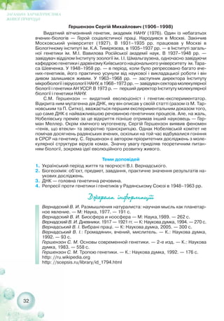 32
ЗАГАЛЬНА ХАРАКТЕРИСТИКА
ЖИВОЇ ПРИРОДИ
Гершензон Сергій Михайлович (1906–1998)
Видатний вітчизняний генетик, академік НАНУ (1976). Один із небагатьох
вчених біологів — Герой соціалістичної праці. Народився в Москві. Закінчив
Московський університет (1927). В 1931–1935 рр. працював у Москві в
Біологічному інституті ім. К.А. Тимірязєва, в 1935–1937 рр. — в Інституті загаль-
ної генетики ім. М.І. Вавилова Російської академії наук. В 1937–1948 рр. —
завідувач відділом Інституту зоології ім. І.І. Шмальгаузена, одночасно завідуючи
кафедрою генетики і дарвінізму Київського національного університету ім. Тара-
са Шевченка. У 1948–1958 рр. — в період, коли було репресовано багато вче-
них генетиків, його практично усунули від наукової і викладацької роботи і він
дивом залишився живим. У 1963–1968 рр. — заступник директора Інституту
мікробіології і вірусології НАНУ, в 1968–1973 рр. — завідувач сектора молекулярної
біології і генетики АН УССР. В 1973 р. — перший директор Інституту молекулярної
біології і генетики НАНУ.
С.М. Гершензон — видатний еволюціоніст і генетик експериментатор.
Відкрита ним мутагенна дія ДНК, яку він описав у своїй статті (разом із М. Тар-
новським та П. Ситко), вважається першим експериментальним доказом того,
що саме ДНК є найважливішою речовиною генетичних процесів. Але, на жаль,
Нобелівську премію за це відкриття пізніше отримав інший науковець — Гер-
ман Меллер. Окрім хімічного мутогенезу, Сергій Гершензон виявив феномен
«генів, що втекли» та зворотню транскрипцію. Однак Нобелівській комітет не
помічав досягнень радянських вчених, оскільки на той час відбувалися гоніння
в СРСР на генетику. С. Гершензон є автором пріоритетних досліджень з моле-
кулярної структури вірусів комах. Значну увагу приділяв теоретичним питан-
ням біології, зокрема ідеї еволюційного розвитку живого.
Теми доповідей
1. Український період життя та творчості В.І. Вернадського.
2. Біогеохімія: об’єкт, предмет, завдання, практичне значення результатів на-
укових досліджень.
3. ДНК — головна генетична речовина.
4. Репресії проти генетики і генетиків у Радянському Союзі в 1948–1963 рр.
Äæåðåëà ³íôîðìàö³¿³
Вернадский В. И. Размышления натуралиста: научная мысль как планетар-
ное явление. — М: Наука, 1977. — 191 с.
Вернадский В. И. Биосфера и ноосфера — М: Наука,1989. — 262 с.
Вернадский В. И. Дневники. 1917 — 1921 гг. — К: Наукова думка, 1994. — 270 с.
Вернадський В. І. Вибрані праці. — К: Наукова думка, 2005. — 300 с.
Вернадський В. І.: Громадянин, вчений, мислитель. — К.: Наукова думка,
1992. — 93 с.
Гершензон С. М. Основы современной генетики. — 2 е изд. — К.: Наукова
думка, 1983. — 558 с.
Гершензон С. М. Тропою генетики. — К.: Наукова думка, 1992. — 176 с.
http: //ru.wikipedia.org
http: //scepsis.ru/library/id_1794.html
 