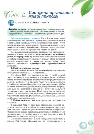 ОЗНАКИ І ВЛАСТИВОСТІ ЖИТТЯ§6.
Терміни та поняття: самооновлення, самовідтворення,
саморегуляція, індивідуальний і філогенетичний розвиток,
подразливість, мінливість, спадковість, розмноження, рух.
Спільні властивості живого. Живі істоти мають ряд
властивостей, які доводять, що вони підкоряються одним
і тим самим законам, тобто за певних умов живі істоти
могли виникнути від неживих. Разом з тим, живі істоти
мають властивості й особливості будови, що свідчать про
їхню унікальність та про єдність життя на Землі.
До числа фундаментальних властивостей, що характе-
ризують життя, належать: самооновлення, самовідтво-
рення, саморегуляція. Ці властивості зумовлюють основні
атрибути життя: єдність хімічного складу, обмін речовин і
енергії, подразливість, гомеостаз, репродукцію, спад-
ковість, мінливість, індивідуальний і філогенетичний
розвиток.
1. Єдність хімічного складу.
Живі організми містять близько 80 хімічних елементів
періодичної системи Д. І. Менделєєва.
До кінця XIX ст. вважалося, що у своїй основі
життєві процеси відрізняються від процесів, які відбува-
ються в неживій природі. Проте успіхи природничих наук
довели, що біологічні процеси ґрунтуються на фізичних
і хімічних явищах. Звичайно, в живих організмах відбу-
ваються значно складніші процеси, ніж у неживій природі,
але для їх розуміння зовсім не потрібно залучати
таємничу «життєву силу». Нині досягнення експери-
ментальної біології дають можливість відтворити чимало
біологічних процесів. (Пригадайте, яких хімічних елементів
найбільше у неживій природі.)
2. Клітинна будова. Усі живі організми складаються
з клітин.
У середині XIX ст. вже було відомо, що кожний ор-
ганізм складається з клітин — елементарних структур-
них одиниць, здатних до самостійного функціонування.
Зародження нового організму, як правило, відбувається
шляхом злиття спеціальних статевих клітин, а ріст і
розвиток — завдяки поділу клітин.
Основною речовиною, з якої складаються клітини, є
білок. Усі білки різноманітні за структурою, і у
33
 