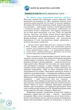 38
ЗАГАЛЬНА ХАРАКТЕРИСТИКА
ЖИВОЇ ПРИРОДИ
ЖИТТЯ ЯК БІОЛОГІЧНА КАТЕГОРІЯ§7.
Терміни та поняття: життя, редукціонізм, холізм.
Чи просто дати визначення поняттю «життя».
Будь яка людина без особливих зусиль відрізняє живі
організми від неживих тіл. Ще у давнину людина чітко
поділила навколишній світ на живу та неживу природу.
До живих об’єктів було віднесено людей, тварин і рослини,
а до неживих — воду, пісок, камені, а також трупи тварин
і залишки рослин. Перші дослідники, побачивши од-
ноклітинні істоти в мікроскоп, теж відразу визначили,
що це саме живі організми, а не пил. Тому, на перший
погляд, здається, що немає нічого більш простішого,
ніж дати наукове визначення поняттю «життя». Проте
формулювання цього визначення, яке однозначно
відповідало б усім властивостям живих організмів, і
дотепер викликає суперечки.
Багато вчених і філософів минулого, наприклад І. Кант,
Ж.Б. Ламарк, робили спроби дати визначення поняття
життя. Але ці визначення були тільки наукоподібними і
досить абстрактними: життя — це «протилежне смерті»,
«душа світу», «рівняння Всесвіту». Зрозуміло, що за ними
складно відрізнити живе від неживого.
Така складність із окресленням сутності життя неви-
падкова, оскільки межа між живою й неживою природою
певною мірою є умовною. Адже життя — це тільки рівень
розвитку матерії, а закони природи — єдині для всього ма-
теріального світу. Неживі тіла так само, як і живі перено-
сять речовини й енергію, а деякі створені людиною ме-
ханізми здатні самостійно рухатися і навіть реагувати на
зовнішні подразники, тобто за цими ознаками вони не
відрізняються від живих. Важливим критерієм живого є
здатність до розмноження — відтворення подібних до себе,
однак не всім живим істотам притаманна ця властивість.
Наприклад, робочі бджоли чи мурашки не здатні залишати
нащадків — вони стерильні (від лат. стеріліс —
безплідний). Такі особини зустрічаються серед людей, тва-
рин і рослин, генетичний апарат яких має суттєві пошкод-
ження. Однак всі вони є живими. Важливим критерієм
живого є ріст та розвиток, але і кристали здатні рости. Саме
тому в своїй системі живих істот К. Лінней розподілив живе
на три царства: Рослини, Тварини і Кристали.
Особливим явищем, проміжним станом між живим і
неживим є віруси (від лат. вірус — отрута) — неклітинні
утворення. Вони, хоча і складаються, як усі живі істоти, з
білків і нуклеїнових кислот, однак не здатні до самовідтво-
рення поза організмом хазяїна, не живляться, а також в
 