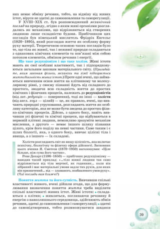 39
них немає обміну речовин, тобто, на відміну від живих
істот, віруси не здатні до самооновлення та саморегуляції.
У XVIII–XIX ст. був розповсюджений механічний
погляд на природу, згідно з яким живі організми розгля-
дались як механізми, що відрізняються від створених
людиною лише складністю будови. Прибічником цих
поглядів був німецький мислитель Фрідріх Енгельс
(1820–1895), який розглядав життя як особливу форму
руху матерії. Теоретичною основою таких поглядів було
те, що тіла як живої, так і неживої природи складаються
з однакових хімічних елементів та пов’язані між собою
потоком елементів, обміном речовин і енергії.
Що таке редукціонізм і що таке холізм. Живі істоти
мають як свої особливі властивості, так і підпорядкову-
ються загальним законам матеріального світу. (Пригадай-
те, яким законам фізики, механіки та хімії підкоряється
життєдіяльність живих істот.) Проте одні вчені, що займа-
ються вивченням основ життя на клітинному чи молеку-
лярному рівні, у своєму пізнанні йдуть від складного до
простого, зводячи всю складність життя до простих
хімічних і фізичних процесів, належать до редукціоністів
(від лат. редукціо — повернення), тоді як інші — холісти
(від англ. хоул — цілий) — це, як правило, вчені, що вив-
чають природні угруповання, розглядають життя як особ-
ливу категорію, яка не може бути зведена до простих фізи-
ко хімічних процесів. Дійсно, з одного боку, навіть вив-
чивши усі фізичні та хімічні процеси, що відбуваються в
нервовій клітині людини, неможливо зрозуміти механізм
мислення, з другого — немає іншого шляху пізнання
цілого, крім його поділу на певні частини. Саме таким і є
шлях біології, яка, з одного боку, вивчає цілісні тіла і
явища, а з іншого — їх складові.
Холісти розглядають світ як вищу цілісність, яка включає
психічну, біологічну та фізичну сфери дійсності. Засновник
цього вчення Я. Сметсон (1870–1950) наголошував: «Ціле
більше, ніж сума його частин».
Рене Декарт (1596–1650) — прибічник редукціонізму —
наводив такий приклад: «…тіло живої людини так само
відрізняється від тіла мертвої, як годинник… коли він
зібраний і має матеріальні умови задля тих рухів, для яких
він призначений… від — зламаного, позбавленого умов руху».
(Чиї погляди вам ближчі?)
Поняття життя та його сутність. Вивчивши спільні
властивості живого, вчені дійшли згоди, що для форму-
лювання визначення поняття життя треба виділити
спільні властивості живих істот. Живі істоти: ˜ склада-
ються з клітин; ˜ живляться, поглинаючи речовину й
енергію з навколишнього середовища, здійснюють обмін
речовин, здатні до самооновлення і саморегуляції; ˜ здатні
до самовідтворення, тобто розмножуватися завдяки
 