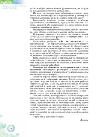 зробити набуті знання міцним фундаментом для побудо-
ви складних теоретичних узагальнень.
На початку кожного параграфа подано терміни та по-
няття, що допоможуть вам зорієнтуватись у новому ма-
теріалі, підкажуть, на що необхідно звернути увагу.
Інформація, виділена іншим шрифтом, відмінним
від основного, сподіваємося, буде для вас цікавою. Усі
слова, виділені або надруковані на кольоровому фоні,
потребують особливої уваги.
Ілюстрації та схеми потрібні для того, щоб ви «включи-
ли» своє образне мислення та уявили щойно прочитане.
Повторити вивчене і з’ясувати, як засвоєно новий
матеріал, вам допоможе рубрика «Перевірте себе», по-
дана наприкінці параграфів.
Запитання рубрики «Як ви вважаєте?» —
найскладніші — це спрямування до наукового пошуку.
Якщо зможете оригінально, цікаво й обґрунтовано
відповісти на них, то ви не просто завчили матеріал, але
й зрозуміли суть проблеми. А якщо зможете відповісти
на всі запитання цієї рубрики — виходить, не помилили-
ся, обравши біологію профільним предметом.
Випробувати свої сили у прикладній та експеримен-
тальній біології, застосувати накопичені знання, розви-
вати інтуїцію дослідника ви зможете, виконуючи лабо-
раторні та практичні роботи.
Завдання для підготовки та контролю знань, а також
запитання колоквіуму, розміщені в кінці кожного
розділу, допоможуть з’ясувати обсяг та рівень засвоєння
вами навчального матеріалу.
Зробити спробу стати справжніми науковцями до-
поможуть вам семінарські заняття. Сперечатися, дис-
кутувати, шукати істину — все це ви будите робити,
готуючись до них. Саме над цими питаннями точаться
найгостріші суперечки в науковому світі сьогодні.
Запропоновані теми семінарів — все ще не є догмами
науки. Тож, можливо, саме ви відшукаєте істину і
зможете дати пояснення неймовірним речам.
Але пам’ятайте, що підручник — це лише своєрідний
дороговказ у світі знань. Наука, яку ви вивчаєте, надто
складна, а факти, закони, гіпотези і теорії — надто чи-
сельні, щоб поміститися на його сторінках. Тому будьте
готові скористатися енциклопедіями, довідниками, ре-
сурсами Інтернет джерел, які дозволять вам розширити
межі відомого, поповнити скарбницю ваших знань,
знайти відповіді на найрізноманітніші та найскладніші
запитання.
Удачі вам у вивченні біології!
Автори
4
ЗАГАЛЬНА ХАРАКТЕРИСТИКА
ЖИВОЇ ПРИРОДИ
 