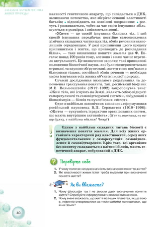 40
ЗАГАЛЬНА ХАРАКТЕРИСТИКА
ЖИВОЇ ПРИРОДИ наявності генетичного апарату, що складається з ДНК,
залишаючи потомство, яке зберігає основні властивості
батьків; ˜ відповідають на зовнішні подразники; ˜ рос-
туть і розвиваються, тобто за час свого існування збіль-
шуються в розмірах і змінюються зовні.
«Життя — це спосіб існування білкових тіл, і цей
спосіб існування передбачає постійне самооновлення
хімічних складових частин цих тіл, обмін речовин з навко-
лишнім середовищем. У разі припинення цього процесу
припиняється і життя, що призводить до розкладання
білка», — таке визначення поняття життя дав Ф. Ен-
гельс понад 100 років тому, але воно і в наш час не втрати-
ло актуальності. Це визначення охоплює такі принципові
положення біологічної науки, які були експериментально
отримані та науково обґрунтовані: життя тісно пов’язане з
білковими тілами; постійний обмін речовин — необхідна
умова існування усіх живих об’єктів і живої природи.
Сучасні дослідження вимагають редагування та до-
повнення трактування поняття. Так, російський біофізик
М.В. Волькенштейн (1912–1992) запропонував таке:
«Живі тіла, які існують на Землі, являють собою відкриті
саморегулюючі та самовідтворюючі системи, побудовані з
біополімерів — білків та нуклеїнових кислот».
Одне з найбільш лаконічних визначень сформулював
російський науковець В.П. Сержантов (1919–1998):
«Життя — сукупність ієрархічно організованих систем,
що мають внутрішню активність». (Яке визначення, на ва-
шу думку, є найбільш вдалим? Чому?)
1. Чому філософи так і не змогли дати визначення поняття
життя? Спробуйте сформулювати власне визначення.
2. Чому вчені вважають, що життя на інших планетах, якщо воно
є, повинно створюватися за тими самими принципами, що
й на Землі?
1. У чому полягає неоднозначність визначення поняття життя?
2. Які властивості живих істот треба виділити при визначенні
поняття життя?
Одним з найбільш складних питань біології є
визначення поняття життя. Для всіх живих ор-
ганізмів характерний ряд властивостей, серед яких
фундаментальними є саморегуляція, самовіднов-
лення й самовідтворення. Крім того, всі організми
без винятку складаються з клітин і білків, мають ге-
нетичний апарат, побудований з ДНК.
 