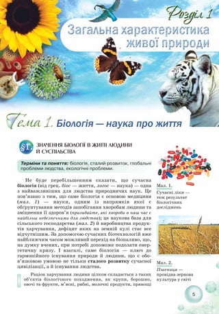 Не буде перебільшенням сказати, що сучасна
біологія (від грец. біос — життя, логос — наука) — одна
з найважливіших для людства природничих наук. Це
пов’язано з тим, що саме біологія є основою медицини
(мал. 1) — науки, одним із напрямків якої є
обґрунтування методів запобігання хворобам людини та
зміцнення її здоров’я (пригадайте, які хвороби в наш час є
найбільш небезпечними для людства); це наукова база для
сільського господарства (мал. 2) й виробництва продук-
тів харчування, дефіцит яких на земній кулі стає все
відчутнішим. За допомогою сучасних біотехнологій вже
найближчим часом можливий перехід на біопаливо, що,
на думку вчених, при потребі допоможе подолати енер-
гетичну кризу. І взагалі, саме біологія — ключ до
гармонійного існування природи й людини, що є обо-
в’язковою умовою не тільки сталого розвитку сучасної
цивілізації, а й існування людства.
Раціон харчування людини цілком складається з таких
об’єктів біологічного походження, як крупи, борошно,
овочі та фрукти, м’ясні, рибні, молочні продукти, прянощі
5
ЗНАЧЕННЯ БІОЛОГІЇ В ЖИТТІ ЛЮДИНИ
Й СУСПІЛЬСТВА
§1.
Терміни та поняття: біологія, сталий розвиток, глобальні
проблеми людства, екологічні проблеми.
Мал. 2.
Пшениця —
провідна зернова
культура у світі
Мал. 1.
Сучасні ліки —
теж результат
біологічних
досліджень
 