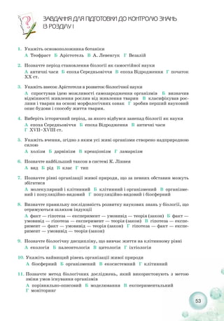 53
ÇÀÂÄÀÍÍß ÄËß Ï²ÄÃÎÒÎÂÊÈ ÄÎ ÊÎÍÒÐÎËÞ ÇÍÀÍÜ
²Ç ÐÎÇÄ²ËÓ ²
1. Укажіть основоположника ботаніки
А Теофраст Б Арістотель В А. Левенгук Г Везалій
2. Позначте період становлення біології як самостійної науки
А античні часи Б епоха Середньовіччя В епоха Відродження Г початок
ХХ ст.
3. Укажіть внесок Арістотеля в розвиток біологічної науки
А спростував ідею можливості самозародження організмів Б визначив
відмінності живлення рослин від живлення тварин В класифікував рос-
лини і тварин на основі морфологічних ознак Г зробив перший науковий
опис будови і способу життя тварин.
4. Виберіть історичний період, за якого відбувся занепад біології як науки
А епоха Середньовіччя Б епоха Відродження В античні часи
Г XVІІ–XVІІІ ст.
5. Укажіть вчення, згідно з яким усі живі організми створено надприродною
силою
А холізм Б дарвінізм В креаціонізм Г ламаркізм
6. Позначте найбільший таксон в системі К. Ліннея
А вид Б рід В клас Г тип
7. Позначте рівні організації живої природи, що за певних обставин можуть
збігатися
А молекулярний і клітинний Б клітинний і організмений В організме-
ний і популяційно видовий Г популяційно видовий і біосферний
8. Визначте правильну послідовність розвитку наукових знань у біології, що
отримуються шляхом індукції
А факт — гіпотеза — експеримент — умовивід — теорія (закон) Б факт —
умовивід — гіпотеза — експеримент — теорія (закон) В гіпотеза — експе-
римент — факт — умовивід — теорія (закон) Г гіпотеза — факт — експе-
римент — умовивід — теорія (закон)
9. Позначте біологічну дисципліну, що вивчає життя на клітинному рівні
А екологія Б палеонтологія В цитологія Г іхтіологія
10. Укажіть найвищий рівень організації живої природи
А біосферний Б організмений В екосистемний Г клітинний
11. Позначте метод біологічних досліджень, який використовують з метою
зміни умов існування організмів
А порівняльно описовий Б моделювання В експериментальний
Г моніторинг
 