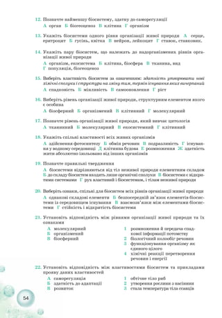 54
12. Позначте найменшу біосистему, здатну до саморегуляції
А орган Б біогеоценоз В клітина Г організм
13. Укажіть біосистеми одного рівня організації живої природи А серце,
еритроцит Б гусінь, квітка В нейрон, лейкоцит Г ставок, ставковик.
14. Укажіть пару біосистем, що належать до надорганізмених рівнів орга-
нізації живої природи
А організм, екосистема Б клітина, біосфера В тканина, вид
Г популяція, біогеоценоз
15. Виберіть властивість біосистем за означенням: здатність утворювати нові
хімічнісполукиіструктуриназмінутим,термініснуванняякихвичерпаний
А спадковість Б мінливість В самооновлення Г ріст
16. Виберіть рівень організації живої природи, структурним елементом якого
є особина
А біосферний Б організмений В клітинний Г молекулярний
17. Позначте рівень організації живої природи, який вивчає цитологія
А тканинний Б молекулярний В екосистемний Г клітинний
18. Укажіть спільні властивості всіх живих організмів
А здійснення фотосинтезу Б обмін речовин В подразливість Г існуван-
ня у водному середовищі Д клітинна будова Е розмноження Ж здатність
жити абсолютно ізольовано від інших організмів
19. Позначте правильні твердження
А біосистеми відрізняються від тіл неживої природи елементним складом
Б до складу біосистем входять лише органічні сполуки В біосистеми є відкри-
тими системами Г рух властивий і біосистемам, і тілам неживої природи
20. Виберіть ознаки, спільні для біосистем всіх рівнів організації живої природи
А однакові складові елементи Б безпосередній зв’язок елементів біосис-
теми із середовищем існування В взаємозв’язки між елементами біосис-
теми Г стійкість і відкритість біосистеми
21. Установіть відповідність між рівнями організації живої природи та їх
ознаками
22. Установіть відповідність між властивостями біосистем та прикладами
прояву даних властивостей
А молекулярний
Б організмений
В біосферний
1 розмноження й передача спад-
кової інформації потомству
2 біологічний колообіг речовин
3 функціонування організму як
єдиного цілого
4 хімічні реакції перетворення
речовин і енергії
А саморегуляція
Б здатність до адаптації
В розвиток
1 обтічне тіло риб
2 утворення рослини з насінини
3 стала температура тіла ссавців
 