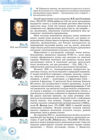 Ф. Парацельс вважав, що організм складається із ртуті,
сірки й кухонної солі, тому виразка й лихоманка виникають
від надлишку сірки; пронос — від надлишку солі, а параліч —
від надлишку ртуті.
Інший представник цього напрямку Я.Б. ван Гельмонт
(мал. 76) (1579–1644) зробив на той час дуже несподіване
відкриття: навіть у сухій речовині рослини обов’язково
присутня вода. Саме він описав процеси травлення й
утворення сечі, сформулював думку про те, що хвороба —
це, насамперед, порушення хімічної рівноваги між ор-
ганізмом і зовнішнім середовищем.
Нині погляди ятрохіміків дивують своєю наївністю
навіть людей дуже далеких від біології, але омани се-
редньовічних учених мають історичну цінність. Звичайно,
людство, розвиваючись, все більше покладається на
перевірений науковий досвід, але як знати, можливо
через тисячу років наші нащадки теж будуть дивуватися
поглядам і дослідженням сучасних учених.
Переломною в дослідженні хімічних основ життя,
безсумнівно, виявилася середина ХVIII ст., коли серед
учених сформувалася думка про дихання як повільне
горіння. Особливе значення для розвитку науки мали
дослідження життя й живлення рослин, результати
яких засвідчили, що три речовини — СО2, NH3 і О2 —
забезпечують життєдіяльність рослинного організму.
Початок ХIХ ст. відзнаменувався відкриттям ор-
ганічних сполук, які були виділені з природної сировини.
У такий спосіб було отримано гліцерин, молочну, лимон-
ну, яблучну й щавлеву кислоти, із цукрового буряка —
сахарозу, з жовчі — холестерин, а із фруктових соків —
глюкозу й фруктозу. У результаті було описано близько
80 сполук, які зустрічалися в живих організмах, за що й
отримали красномовну назву — органічні речовини. У той
час вважалося, що органічні сполуки можуть утворювати-
ся тільки в живому, а із простих неорганічних сполук, а
тим більше із хімічних елементів їх отримати неможливо.
Це давало підстави вважати, що жива речовина утво-
рюється під впливом певної «життєвої сили» і побудована
зовсім інакше, ніж нежива. Уперше синтезувати ор-
ганічну сполуку з неорганічних речовин вдалося у 1828 р.,
коли Ф. Вьолер (мал. 77) (1800–1882) із амоній ціаніду
синтезував сечовину. Згодом вченому шляхом синтезу
вдалось отримати величезну кількість сполук, раніше
виявлених лише в живих істотах.
До середини ХІХ ст. нагромадилася велика кількість
відомостей про будову й різноманітність органічних ре-
човин. У цей час Ю. Лібіхом (мал. 78) (1803–1873) ство-
рюється теорія мінерального живлення рослин. Саме він
першим характеризує основні речовини тканин живих
організмів — білки, вуглеводи, ліпіди. І. Берцеліус
58
МОЛЕКУЛЯРНИЙ РІВЕНЬ
ОРГАНІЗАЦІЇ ЖИВОЇ
ПРИРОДИ
Мал. 76.
Я.Б. ван Гельмонт
Мал. 77.
Ф. Вьолер
Мал. 78.
Ю. Лібіх
 