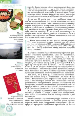 6
(мал. 3). Власне кажучи, з їжею ми споживаємо тільки два
небіологічні компоненти — воду та сіль. Навіть оцтова кис-
лота, що використовується як приправа або для консервації,
теж має безпосереднє відношення до живого, оскільки є ре-
зультатом обміну речовин. Виявляється, щодня в організмі
здорової людини утворюється 300 грамів оцтової кислоти!
Якщо ще 50 років тому своє майбутнє людство
пов’язувало з технічним прогресом: польотами в космос,
конструюванням надпотужних машин, ядерною енерге-
тикою, створенням величезних водосховищ (мал. 4),
зміною течії річок, то нині стало очевидним, що зроста-
юче виробництво матеріальних благ тісно пов’язане з
руйнуванням природи. У результаті постраждали не
тільки ліси, озера, річки, тварини та рослини, багато
видів яких вимерли, а ще більше знаходиться на межі
існування, але й сама людина.
Темпи винищення живого можна проілюструвати.
Так, якщо до першого видання Червоної книги України,
яке було опубліковано в 1980 р., входило 245 видів тварин
та рослин, до другого, що побачило світ в 1994–1995 рр.
(мал. 5), — 895, то до третього, 2009 р. видання, включено
понад 1350 видів.
Науки про життя стали основним пріоритетом роз-
витку сучасного суспільства. Саме їм приділяють
підвищену увагу не тільки науковці, а й гро-
мадськість, політичні діячі. Наприклад, про таке до-
сягнення сучасної біології, як розшифровка геному
людини, сповістили світ у 2000 р. президент США та
прем’єр міністр Великої Британії. І це не випадково.
Якщо в XX ст. людство повною мірою випробувало на
собі позитивні і негативні наслідки досягнень у галузі
хімії та фізики, то XXI ст. чимало видатних науковців
сучасності оголосили століттям біологічної небезпеки.
Так само, як у 1955 р. за ініціативою найавтори-
тетніших вчених світу А. Ейнштейна і Ф. Жоліо Кюрі
виник Пагуошський рух, спрямований проти ядерної
зброї, в наш час вкрай актуальним є запобігання неконт-
рольованому використанню ресурсів навколишнього
середовища, неетичному ставленню до живих об’єктів та
природи взагалі (мал. 6). (Пригадайте, які видатні особис-
тості сьогодення вже приєдналися до цього руху.)
Наука впритул підійшла до межі, за якою приховано
таємницю життя. Сьогодні неможливо передбачити,
чим може закінчитися вільне маніпулювання цією
таємницею.
Жива природа — це головний ресурс людства, запаси
якого вже суттєво підірвані. З кожним роком зростає
дефіцит питної води. Забруднення повітря (мал. 7) й не-
природні продукти харчування призводять до появи
Мал. 4.
Каховське
водосховище —
найбільше
в Європі
ЗАГАЛЬНА ХАРАКТЕРИСТИКА
ЖИВОЇ ПРИРОДИ
Мал. 3.
Набір продуктів
для повноцінного
харчування
людини
Мал. 5.
Червона книга
України — перелік
зникаючих видів,
що знаходяться
під охороною закону
 